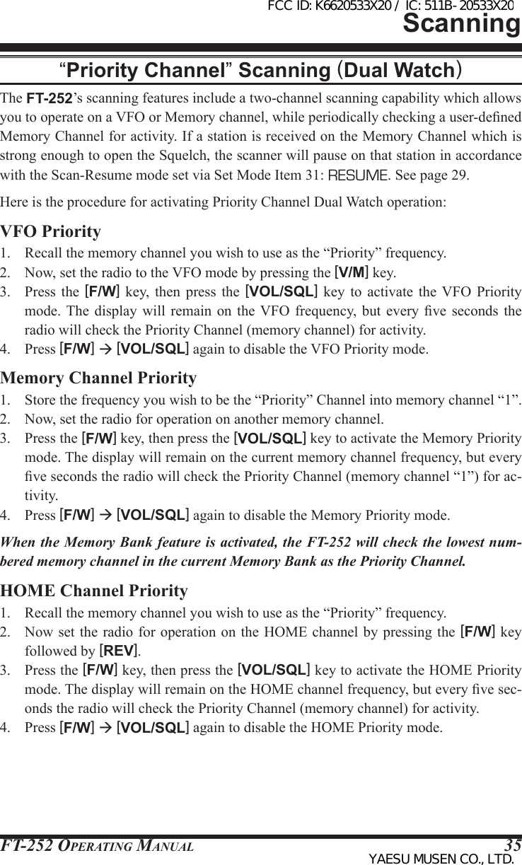 FT-252 OperaTing Manual 35“Priority Channel” Scanning (Dual Watch)The FT-252’s scanning features include a two-channel scanning capability which allows you to operate on a VFO or Memory channel, while periodically checking a user-dened Memory Channel for activity. If a station is received on the Memory Channel which is strong enough to open the Squelch, the scanner will pause on that station in accordance with the Scan-Resume mode set via Set Mode Item 31: RESUME. See page 29.Here is the procedure for activating Priority Channel Dual Watch operation:VFO Priority1.  Recall the memory channel you wish to use as the “Priority” frequency.2.  Now, set the radio to the VFO mode by pressing the [V/M] key.3.  Press  the  [F/W]  key,  then press  the  [VOL/SQL]  key  to  activate  the  VFO  Priority mode. The  display  will  remain  on  the VFO  frequency,  but  every  ve  seconds  the radio will check the Priority Channel (memory channel) for activity.4.  Press [F/W]  [VOL/SQL] again to disable the VFO Priority mode.Memory Channel Priority1.  Store the frequency you wish to be the “Priority” Channel into memory channel “1”.2.  Now, set the radio for operation on another memory channel.3.  Press the [F/W] key, then press the [VOL/SQL] key to activate the Memory Priority mode. The display will remain on the current memory channel frequency, but every ve seconds the radio will check the Priority Channel (memory channel “1”) for ac-tivity.4.  Press [F/W]  [VOL/SQL] again to disable the Memory Priority mode.When the Memory Bank feature is activated, the FT-252 will check the lowest num-bered memory channel in the current Memory Bank as the Priority Channel.HOME Channel Priority1.  Recall the memory channel you wish to use as the “Priority” frequency.2.  Now set the radio for operation on the HOME channel by pressing the [F/W] key followed by [REV].3.  Press the [F/W] key, then press the [VOL/SQL] key to activate the HOME Priority mode. The display will remain on the HOME channel frequency, but every ve sec-onds the radio will check the Priority Channel (memory channel) for activity.4.  Press [F/W]  [VOL/SQL] again to disable the HOME Priority mode.ScanningFCC ID: K6620533X20 / IC: 511B-20533X20YAESU MUSEN CO., LTD.