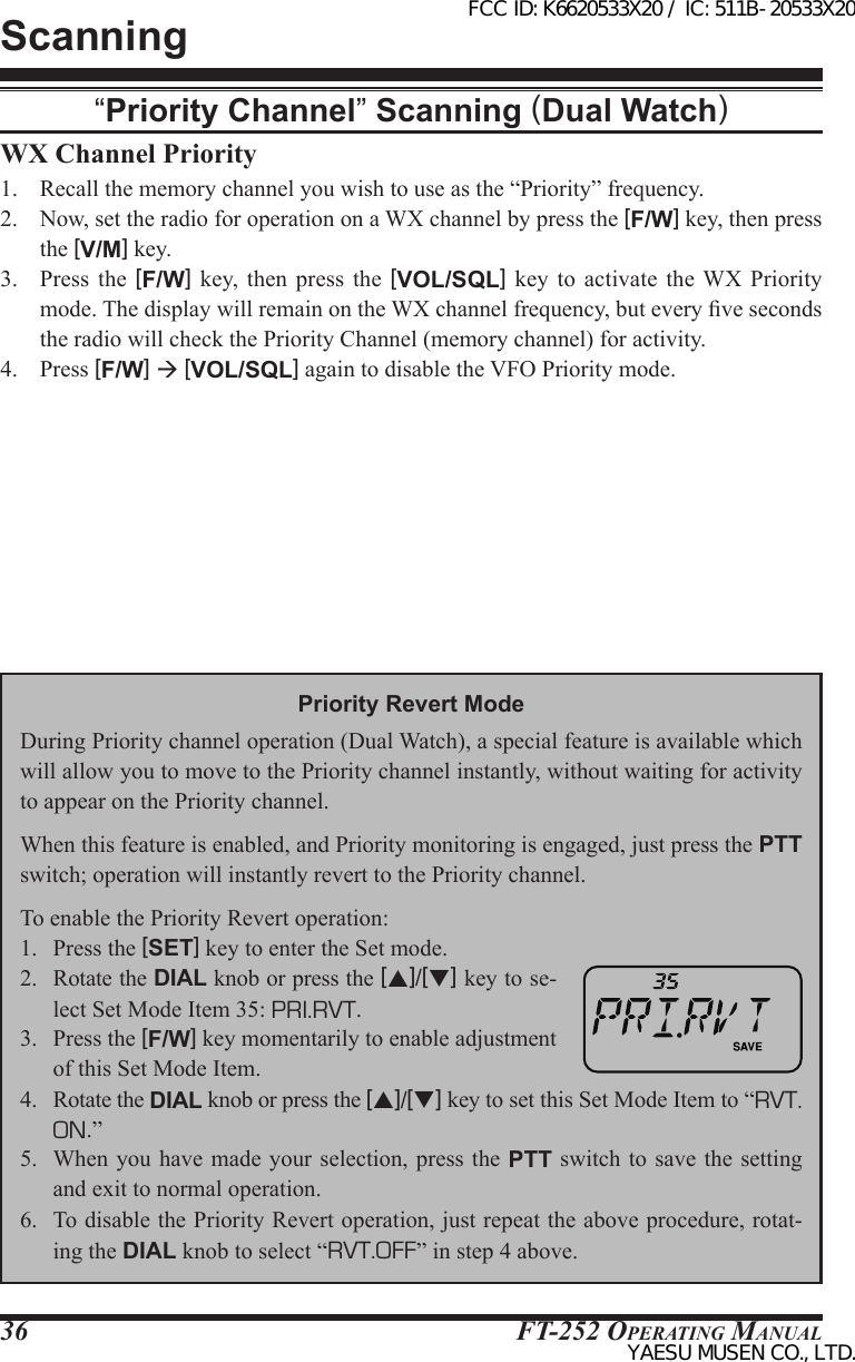 FT-252 OperaTing Manual36WX Channel Priority1.  Recall the memory channel you wish to use as the “Priority” frequency.2.  Now, set the radio for operation on a WX channel by press the [F/W] key, then press the [V/M] key.3.  Press the [F/W]  key,  then  press  the  [VOL/SQL]  key  to  activate  the  WX  Priority mode. The display will remain on the WX channel frequency, but every ve seconds the radio will check the Priority Channel (memory channel) for activity.4.  Press [F/W]  [VOL/SQL] again to disable the VFO Priority mode.Scanning“Priority Channel” Scanning (Dual Watch)Priority Revert ModeDuring Priority channel operation (Dual Watch), a special feature is available which will allow you to move to the Priority channel instantly, without waiting for activity to appear on the Priority channel.When this feature is enabled, and Priority monitoring is engaged, just press the PTT switch; operation will instantly revert to the Priority channel.To enable the Priority Revert operation:1.  Press the [SET] key to enter the Set mode.2.  Rotate the DIAL knob or press the [p]/[q] key to se-lect Set Mode Item 35: PRI.RVT.3.  Press the [F/W] key momentarily to enable adjustment of this Set Mode Item.4.  Rotate the DIAL knob or press the [p]/[q] key to set this Set Mode Item to “RVT. ON.”5.  When  you have  made your  selection, press  the PTT  switch to  save the  setting and exit to normal operation.6.  To disable the Priority Revert operation, just repeat the above procedure, rotat-ing the DIAL knob to select “RVT.OFF” in step 4 above.FCC ID: K6620533X20 / IC: 511B-20533X20YAESU MUSEN CO., LTD.