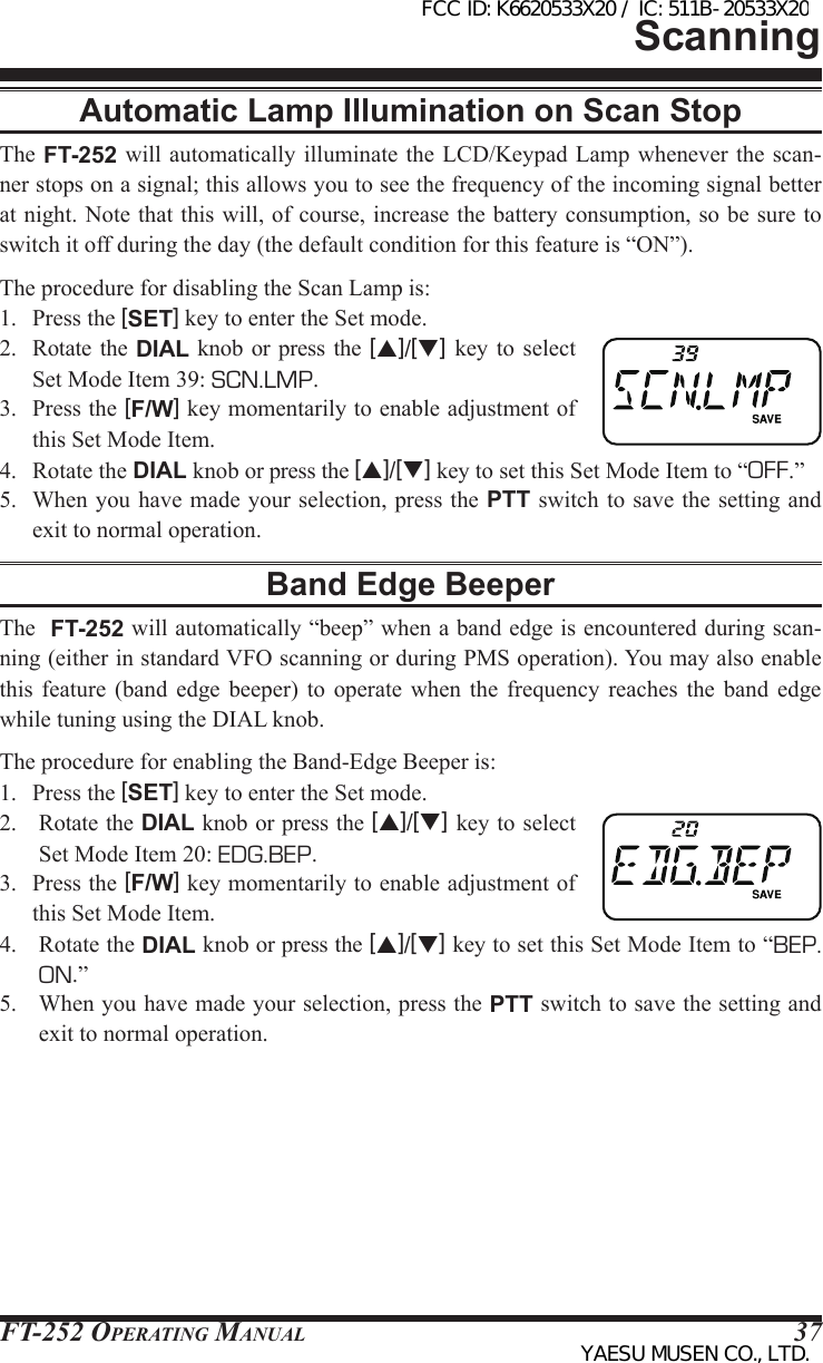FT-252 OperaTing Manual 37Automatic Lamp Illumination on Scan StopThe FT-252 will  automatically illuminate the LCD/Keypad Lamp whenever the  scan-ner stops on a signal; this allows you to see the frequency of the incoming signal better at night. Note that this will, of course, increase the battery consumption, so be sure to switch it off during the day (the default condition for this feature is “ON”).The procedure for disabling the Scan Lamp is:1.  Press the [SET] key to enter the Set mode.2.  Rotate  the  DIAL knob or press  the  [p]/[q] key to  select Set Mode Item 39: SCN.LMP.3.  Press the [F/W] key momentarily to enable adjustment of this Set Mode Item.4.  Rotate the DIAL knob or press the [p]/[q] key to set this Set Mode Item to “OFF.”5.  When you have made your selection, press the PTT switch to save the setting and exit to normal operation.Band Edge BeeperThe  FT-252 will automatically “beep” when a band edge is encountered during scan-ning (either in standard VFO scanning or during PMS operation). You may also enable this  feature  (band  edge  beeper) to  operate  when  the  frequency  reaches  the  band  edge while tuning using the DIAL knob.The procedure for enabling the Band-Edge Beeper is:1.  Press the [SET] key to enter the Set mode.2.  Rotate the DIAL knob or press the [p]/[q] key to select Set Mode Item 20: EDG.BEP.3.  Press the [F/W] key momentarily to enable adjustment of this Set Mode Item.4.  Rotate the DIAL knob or press the [p]/[q] key to set this Set Mode Item to “BEP. ON.”5.  When you have made your selection, press the PTT switch to save the setting and exit to normal operation.ScanningFCC ID: K6620533X20 / IC: 511B-20533X20YAESU MUSEN CO., LTD.