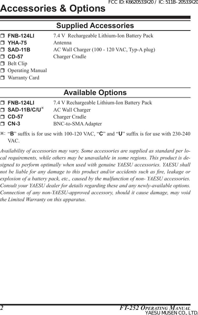 FT-252 OperaTing Manual2Supplied Accessories FNB-124LI  7.4 V  Rechargeable Lithium-Ion Battery Pack YHA-75 Antenna SAD-11B  AC Wall Charger (100 - 120 VAC, Typ-A plug) CD-57  Charger Cradle  Belt Clip  Operating Manual  Warranty CardAvailable Options FNB-124LI  7.4 V Rechargeable Lithium-Ion Battery Pack SAD-11B/C/U  AC Wall Charger CD-57  Charger Cradle CN-3  BNC-to-SMA Adapter:  “B” sufx is for use with 100-120 VAC, “C” and “U” sufx is for use with 230-240 VAC.Availability of accessories may vary. Some accessories are supplied as standard per lo-cal requirements, while others may be unavailable in some regions. This product is de-signed to perform optimally when used with genuine YAESU accessories. YAESU shall not be liable for any  damage to this product and/or accidents such as  re, leakage or explosion of a battery pack, etc., caused by the malfunction of non- YAESU accessories. Consult your YAESU dealer for details regarding these and any newly-available options. Connection of any non-YAESU-approved accessory, should it cause damage, may void the Limited Warranty on this apparatus.Accessories &amp; OptionsFCC ID: K6620533X20 / IC: 511B-20533X20YAESU MUSEN CO., LTD.