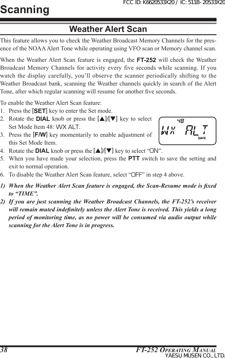 FT-252 OperaTing Manual38Weather Alert ScanThis feature allows you to check the Weather Broadcast Memory Channels for the pres-ence of the NOAA Alert Tone while operating using VFO scan or Memory channel scan.When the Weather Alert Scan feature is engaged, the FT-252  will  check  the Weather Broadcast Memory Channels  for  activity  every five seconds  while  scanning. If you watch the  display carefully,  you’ll  observe  the scanner  periodically shifting  to the Weather Broadcast bank, scanning the Weather channels quickly in search of the Alert Tone, after which regular scanning will resume for another ve seconds.To enable the Weather Alert Scan feature:1.  Press the [SET] key to enter the Set mode.2.  Rotate  the  DIAL knob or press  the  [p]/[q] key  to  select Set Mode Item 48: WX ALT.3.  Press the [F/W] key momentarily to enable adjustment of this Set Mode Item.4.  Rotate the DIAL knob or press the [p]/[q] key to select “ON”.5.  When you have made your selection, press the PTT switch to save the setting and exit to normal operation.6.  To disable the Weather Alert Scan feature, select “OFF” in step 4 above.1)  When the Weather Alert Scan feature is engaged, the Scan-Resume mode is xed to “TIME”.2)  If you are just scanning the Weather Broadcast Channels, the FT-252’s receiver will remain muted indenitely unless the Alert Tone is received. This yields a long period of monitoring time, as no power will be consumed via audio output while scanning for the Alert Tone is in progress.ScanningFCC ID: K6620533X20 / IC: 511B-20533X20YAESU MUSEN CO., LTD.