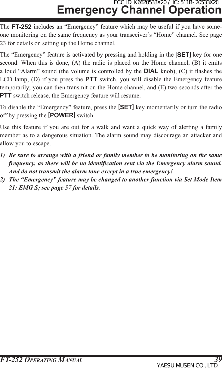 FT-252 OperaTing Manual 39The FT-252 includes an “Emergency” feature which may be useful if you have some-one monitoring on the same frequency as your transceiver’s “Home” channel. See page 23 for details on setting up the Home channel.The “Emergency” feature is activated by pressing and holding in the [SET] key for one second. When  this is done,  (A)  the radio is  placed on the  Home  channel, (B) it  emits a loud “Alarm” sound (the volume is controlled  by the DIAL knob), (C) it ashes the LCD  lamp,  (D)  if  you  press the  PTT  switch,  you  will  disable the  Emergency feature temporarily; you can then transmit on the Home channel, and (E) two seconds after the PTT switch release, the Emergency feature will resume.To disable the “Emergency” feature, press the [SET] key momentarily or turn the radio off by pressing the [POWER] switch.Use  this  feature  if  you  are out for  a  walk  and  want  a  quick  way of  alerting  a  family member as to a dangerous situation. The alarm sound may  discourage an attacker and allow you to escape.1)  Be sure to arrange with a friend or family member to be monitoring on the same frequency, as there will be no identication sent via the Emergency alarm sound. And do not transmit the alarm tone except in a true emergency!2)  The “Emergency” feature may be changed to another function via Set Mode Item 21: EMG S; see page 57 for details.Emergency Channel OperationFCC ID: K6620533X20 / IC: 511B-20533X20YAESU MUSEN CO., LTD.