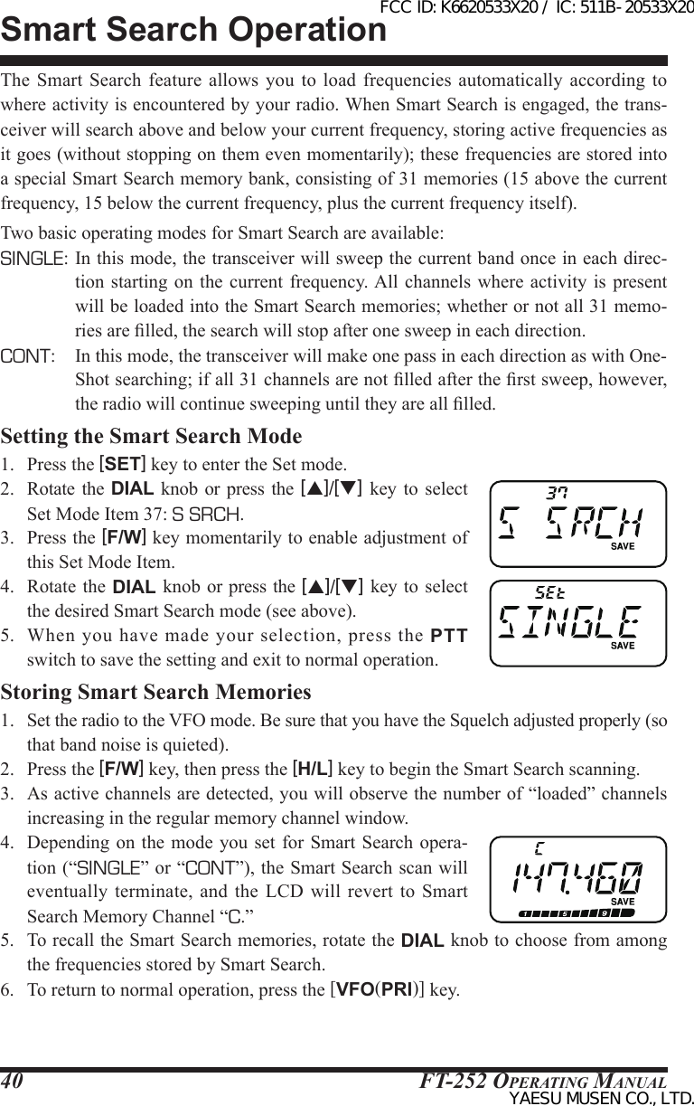 FT-252 OperaTing Manual40The  Smart  Search  feature  allows you to load frequencies automatically according to where activity is encountered by your radio. When Smart Search is engaged, the trans-ceiver will search above and below your current frequency, storing active frequencies as it goes (without stopping on them even momentarily); these frequencies are stored into a special Smart Search memory bank, consisting of 31 memories (15 above the current frequency, 15 below the current frequency, plus the current frequency itself).Two basic operating modes for Smart Search are available:SINGLE: In this mode, the transceiver will sweep the current band once in each direc-tion starting on  the  current  frequency. All channels  where activity is present will be loaded into the Smart Search memories; whether or not all 31 memo-ries are lled, the search will stop after one sweep in each direction.CONT:  In this mode, the transceiver will make one pass in each direction as with One-Shot searching; if all 31 channels are not lled after the rst sweep, however, the radio will continue sweeping until they are all lled.Setting the Smart Search Mode1.  Press the [SET] key to enter the Set mode.2.  Rotate  the  DIAL knob or press  the  [p]/[q] key to select Set Mode Item 37: S SRCH.3.  Press the [F/W] key momentarily to enable adjustment of this Set Mode Item.4.  Rotate  the DIAL knob  or press the [p]/[q] key to  select the desired Smart Search mode (see above).5.  When  you have  made  your  selection,  press  the  PTT switch to save the setting and exit to normal operation.Storing Smart Search Memories1.  Set the radio to the VFO mode. Be sure that you have the Squelch adjusted properly (so that band noise is quieted).2.  Press the [F/W] key, then press the [H/L] key to begin the Smart Search scanning.3.  As active channels are detected, you will observe the number of “loaded” channels increasing in the regular memory channel window.4.  Depending  on the mode you set for Smart  Search opera-tion (“SINGLE” or “CONT”), the Smart Search scan will eventually terminate, and  the  LCD  will revert to  Smart Search Memory Channel “C.”5.  To recall the Smart Search memories, rotate the DIAL knob to choose from among the frequencies stored by Smart Search.6.  To return to normal operation, press the [VFO(PRI)] key.Smart Search OperationFCC ID: K6620533X20 / IC: 511B-20533X20YAESU MUSEN CO., LTD.