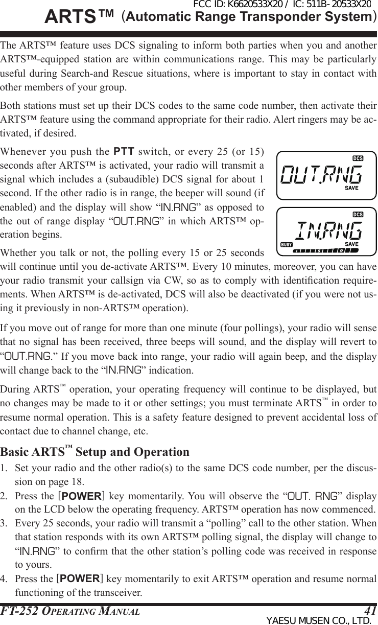 FT-252 OperaTing Manual 41The ARTS™ feature uses DCS signaling to inform both parties when you and another ARTS™-equipped  station  are  within  communications  range. This may  be  particularly useful during Search-and Rescue situations, where is important to stay in contact with other members of your group.Both stations must set up their DCS codes to the same code number, then activate their ARTS™ feature using the command appropriate for their radio. Alert ringers may be ac-tivated, if desired.Whenever you push the PTT  switch,  or every 25  (or  15) seconds after ARTS™ is activated, your radio will transmit a signal which includes a (subaudible) DCS signal for about 1 second. If the other radio is in range, the beeper will sound (if enabled) and the display will show “IN.RNG” as opposed to the out of  range  display “OUT.RNG” in which ARTS™  op-eration begins.Whether you talk or not, the polling every 15 or 25 seconds will continue until you de-activate ARTS™. Every 10 minutes, moreover, you can have your radio transmit  your callsign via  CW, so  as to comply  with identication require-ments. When ARTS™ is de-activated, DCS will also be deactivated (if you were not us-ing it previously in non-ARTS™ operation).If you move out of range for more than one minute (four pollings), your radio will sense that no signal has been received, three beeps will sound, and the display will revert to “OUT.RNG.” If you move back into range, your radio will again beep, and the display will change back to the “IN.RNG” indication.During ARTS™  operation, your  operating frequency will  continue to  be displayed, but no changes may be made to it or other settings; you must terminate ARTS™ in order to resume normal operation. This is a safety feature designed to prevent accidental loss of contact due to channel change, etc.Basic ARTS™ Setup and Operation1.  Set your radio and the other radio(s) to the same DCS code number, per the discus-sion on page 18.2.  Press  the  [POWER] key  momentarily. You will  observe the “OUT. RNG”  display on the LCD below the operating frequency. ARTS™ operation has now commenced.3.  Every 25 seconds, your radio will transmit a “polling” call to the other station. When that station responds with its own ARTS™ polling signal, the display will change to “IN.RNG” to conrm that the other station’s polling code was received in response to yours.4.  Press the [POWER] key momentarily to exit ARTS™ operation and resume normal functioning of the transceiver.ArtS™ (Automatic Range Transponder System)FCC ID: K6620533X20 / IC: 511B-20533X20YAESU MUSEN CO., LTD.