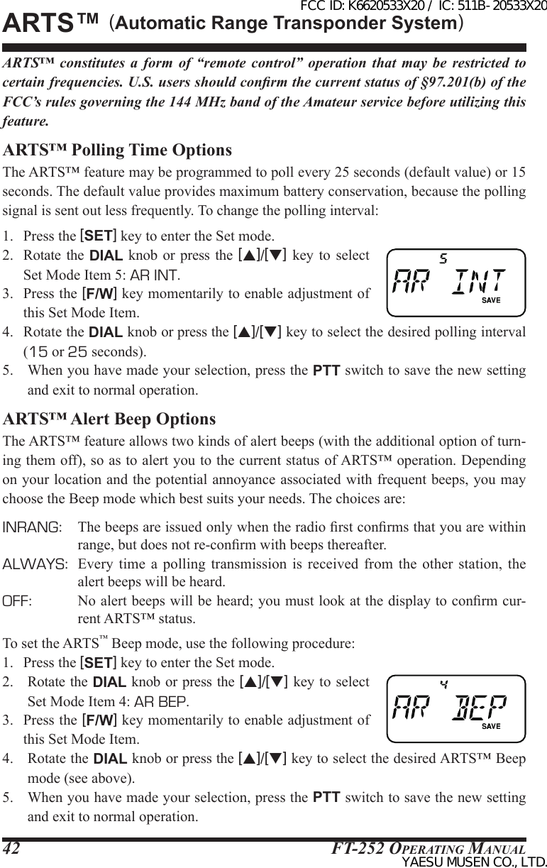 FT-252 OperaTing Manual42ARTS™ constitutes a form of “remote control” operation that may be restricted to certain frequencies. U.S. users should conrm the current status of §97.201(b) of the FCC’s rules governing the 144 MHz band of the Amateur service before utilizing this feature.ARTS™ Polling Time OptionsThe ARTS™ feature may be programmed to poll every 25 seconds (default value) or 15 seconds. The default value provides maximum battery conservation, because the polling signal is sent out less frequently. To change the polling interval:1.  Press the [SET] key to enter the Set mode.2.  Rotate  the  DIAL knob or press  the  [p]/[q] key  to  select Set Mode Item 5: AR INT.3.  Press the [F/W] key momentarily to enable adjustment of this Set Mode Item.4.  Rotate the DIAL knob or press the [p]/[q] key to select the desired polling interval (15 or 25 seconds).5.  When you have made your selection, press the PTT switch to save the new setting and exit to normal operation.ARTS™ Alert Beep OptionsThe ARTS™ feature allows two kinds of alert beeps (with the additional option of turn-ing them off), so as to alert you to the current status of ARTS™ operation. Depending on your location and the potential annoyance associated with frequent beeps, you may choose the Beep mode which best suits your needs. The choices are:INRANG:  The beeps are issued only when the radio rst conrms that you are within range, but does not re-conrm with beeps thereafter.ALWAYS:  Every time a polling transmission is received from the other station, the alert beeps will be heard.OFF:  No alert beeps will be heard; you must look at the display to conrm cur-rent ARTS™ status.To set the ARTS™ Beep mode, use the following procedure:1.  Press the [SET] key to enter the Set mode.2.  Rotate the DIAL knob or press the [p]/[q] key to select Set Mode Item 4: AR BEP.3.  Press the [F/W] key momentarily to enable adjustment of this Set Mode Item.4.  Rotate the DIAL knob or press the [p]/[q] key to select the desired ARTS™ Beep mode (see above).5.  When you have made your selection, press the PTT switch to save the new setting and exit to normal operation.ArtS™ (Automatic Range Transponder System)FCC ID: K6620533X20 / IC: 511B-20533X20YAESU MUSEN CO., LTD.