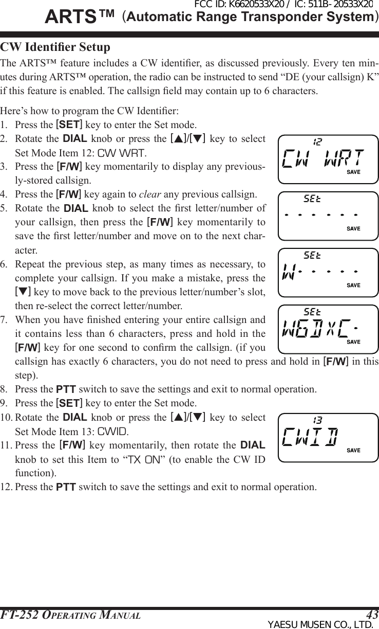 FT-252 OperaTing Manual 43CW Identier SetupThe ARTS™ feature includes a CW identier, as discussed previously. Every ten min-utes during ARTS™ operation, the radio can be instructed to send “DE (your callsign) K” if this feature is enabled. The callsign eld may contain up to 6 characters.Here’s how to program the CW Identier:1.  Press the [SET] key to enter the Set mode.2.  Rotate  the  DIAL knob or press  the  [p]/[q] key  to  select Set Mode Item 12: CW WRT.3.  Press the [F/W] key momentarily to display any previous-ly-stored callsign.4.  Press the [F/W] key again to clear any previous callsign.5.  Rotate  the  DIAL knob to  select the rst  letter/number  of your callsign, then press the [F/W] key momentarily  to save the rst letter/number and move on to the next char-acter.6.  Repeat  the  previous step, as  many  times as necessary, to complete your  callsign. If you make a  mistake, press  the [q] key to move back to the previous letter/number’s slot, then re-select the correct letter/number.7.  When you have nished entering your entire callsign and it contains less  than  6  characters, press and  hold  in  the [F/W] key for one second to conrm the callsign. (if you callsign has exactly 6 characters, you do not need to press and hold in [F/W] in this step).8.  Press the PTT switch to save the settings and exit to normal operation.9.  Press the [SET] key to enter the Set mode.10. Rotate the DIAL  knob  or  press the [p]/[q]  key  to  select Set Mode Item 13: CWID.11. Press  the  [F/W]  key  momentarily,  then  rotate  the  DIAL knob to set this  Item  to “TX ON” (to enable  the  CW ID function).12. Press the PTT switch to save the settings and exit to normal operation.ArtS™ (Automatic Range Transponder System)FCC ID: K6620533X20 / IC: 511B-20533X20YAESU MUSEN CO., LTD.