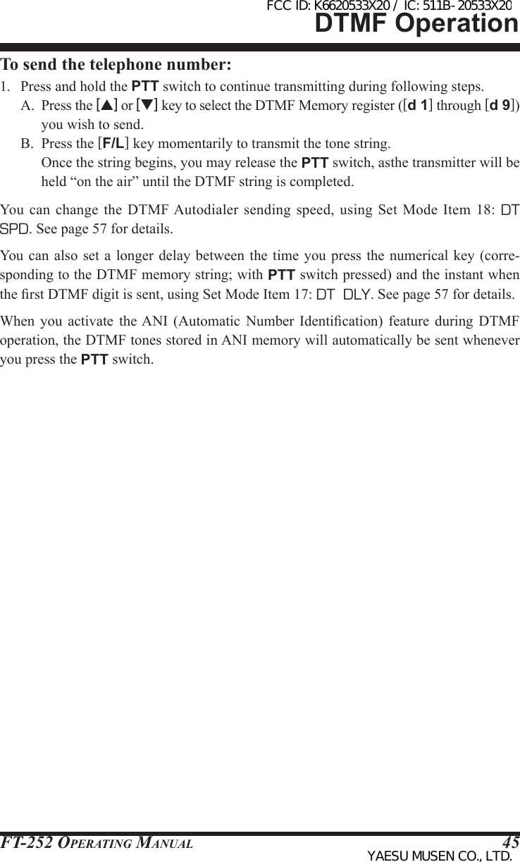 FT-252 OperaTing Manual 45To send the telephone number:1.  Press and hold the PTT switch to continue transmitting during following steps.A.  Press the [p] or [q] key to select the DTMF Memory register ([d 1] through [d 9]) you wish to send.B.  Press the [F/L] key momentarily to transmit the tone string.   Once the string begins, you may release the PTT switch, asthe transmitter will be held “on the air” until the DTMF string is completed.You  can  change  the DTMF Autodialer  sending  speed,  using Set Mode  Item  18:  DT  SPD. See page 57 for details.You  can also set a longer  delay between  the time you press the  numerical key  (corre-sponding to the DTMF memory string; with PTT switch pressed) and the instant when the rst DTMF digit is sent, using Set Mode Item 17: DT  DLY. See page 57 for details.When  you  activate  the ANI  (Automatic  Number  Identication)  feature  during  DTMF operation, the DTMF tones stored in ANI memory will automatically be sent whenever you press the PTT switch.DTMF OperationFCC ID: K6620533X20 / IC: 511B-20533X20YAESU MUSEN CO., LTD.