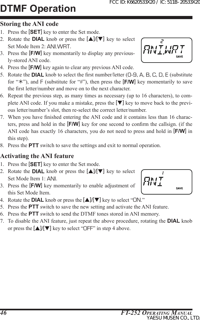 FT-252 OperaTing Manual46DTMF OperationStoring the ANI code1.  Press the [SET] key to enter the Set mode.2.  Rotate  the  DIAL knob or press  the  [p]/[q] key to select Set Mode Item 2: ANI.WRT.3.  Press the [F/W] key momentarily to display any previous-ly-stored ANI code.4.  Press the [F/W] key again to clear any previous ANI code.5.  Rotate the DIAL knob to select the rst number/letter (0-9, A, B, C, D, E (substitute for “”), and F (substitute for “#”), then press the [F/W] key momentarily to save the rst letter/number and move on to the next character.6.  Repeat the previous step, as many times as necessary (up to 16 characters), to com-plete ANI code. If you make a mistake, press the [q] key to move back to the previ-ous letter/number’s slot, then re-select the correct letter/number.7.  When you have nished entering the ANI code and it contains less than 16 charac-ters, press and hold in the [F/W] key for one second to conrm the callsign. (if the ANI code has exactly 16 characters, you do not need to press and hold in [F/W] in this step).8.  Press the PTT switch to save the settings and exit to normal operation.Activating the ANI feature1.  Press the [SET] key to enter the Set mode.2.  Rotate  the  DIAL knob or press  the  [p]/[q] key to select Set Mode Item 1: ANI.3.  Press the [F/W] key momentarily to enable adjustment of this Set Mode Item.4.  Rotate the DIAL knob or press the [p]/[q] key to select “ON.”5.  Press the PTT switch to save the new setting and activate the ANI feature.6.  Press the PTT switch to send the DTMF tones stored in ANI memory.7.  To disable the ANI feature, just repeat the above procedure, rotating the DIAL knob  or press the [p]/[q] key to select “OFF” in step 4 above.FCC ID: K6620533X20 / IC: 511B-20533X20YAESU MUSEN CO., LTD.