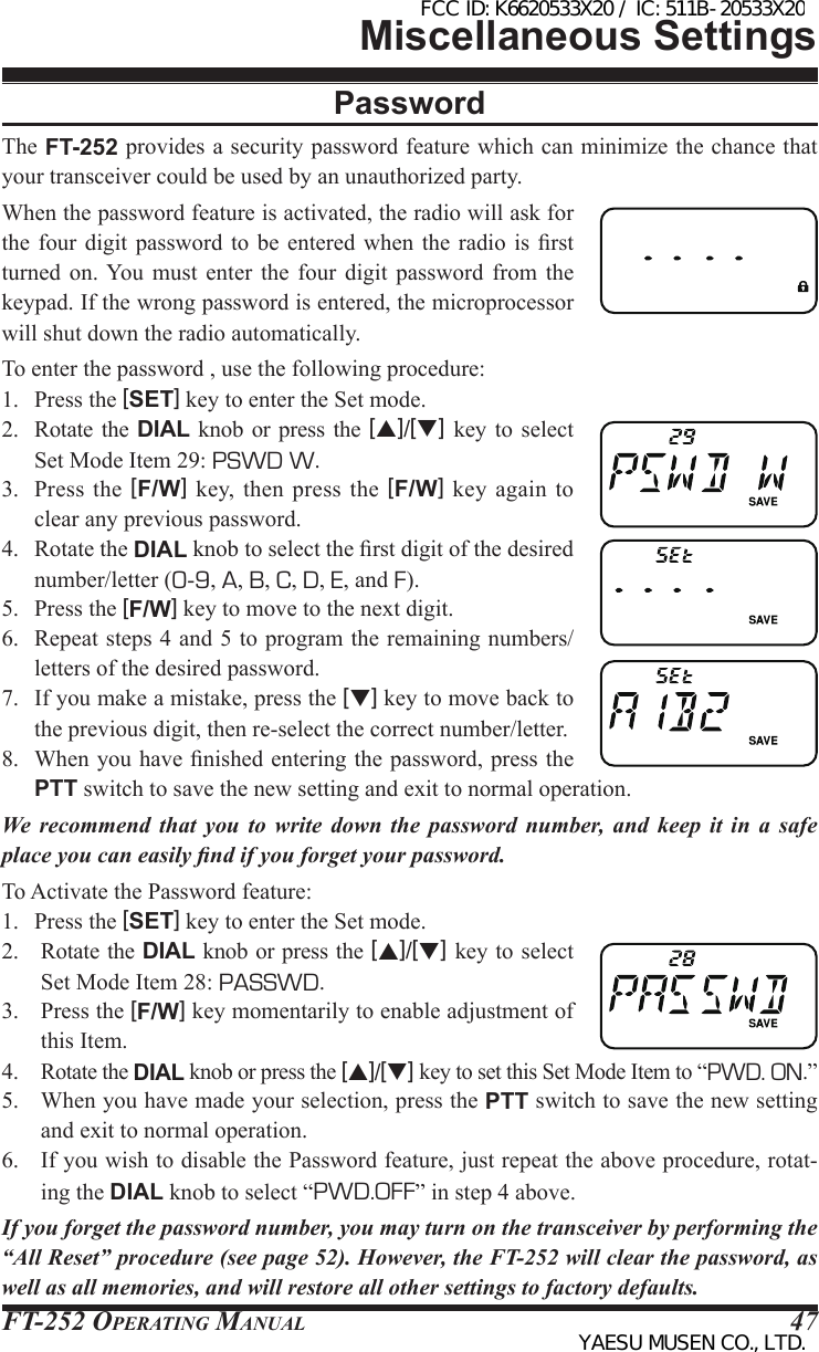 FT-252 OperaTing Manual 47PasswordThe FT-252 provides a security password feature which can minimize the chance that your transceiver could be used by an unauthorized party.When the password feature is activated, the radio will ask for the  four digit password to be entered  when  the  radio  is  rst turned  on. You must enter  the  four  digit  password  from  the keypad. If the wrong password is entered, the microprocessor will shut down the radio automatically.To enter the password , use the following procedure:1.  Press the [SET] key to enter the Set mode.2.  Rotate  the  DIAL knob or press  the  [p]/[q] key to  select Set Mode Item 29: PSWD W.3.  Press  the  [F/W]  key,  then  press the [F/W]  key again  to clear any previous password.4.  Rotate the DIAL knob to select the rst digit of the desired number/letter (0-9, A, B, C, D, E, and F).5.  Press the [F/W] key to move to the next digit.6.  Repeat steps 4 and 5 to program the remaining numbers/letters of the desired password.7.  If you make a mistake, press the [q] key to move back to the previous digit, then re-select the correct number/letter.8.  When you have nished entering the password, press the PTT switch to save the new setting and exit to normal operation.We recommend that you to write down the password number, and keep it in a safe place you can easily nd if you forget your password.To Activate the Password feature:1.  Press the [SET] key to enter the Set mode.2.  Rotate the DIAL knob or press the [p]/[q] key to select Set Mode Item 28: PASSWD.3.  Press the [F/W] key momentarily to enable adjustment of this Item.4. Rotate the DIAL knob or press the [p]/[q] key to set this Set Mode Item to “PWD. ON.”5.  When you have made your selection, press the PTT switch to save the new setting and exit to normal operation.6.  If you wish to disable the Password feature, just repeat the above procedure, rotat-ing the DIAL knob to select “PWD.OFF” in step 4 above.If you forget the password number, you may turn on the transceiver by performing the “All Reset” procedure (see page 52). However, the FT-252 will clear the password, as well as all memories, and will restore all other settings to factory defaults.Miscellaneous SettingsFCC ID: K6620533X20 / IC: 511B-20533X20YAESU MUSEN CO., LTD.