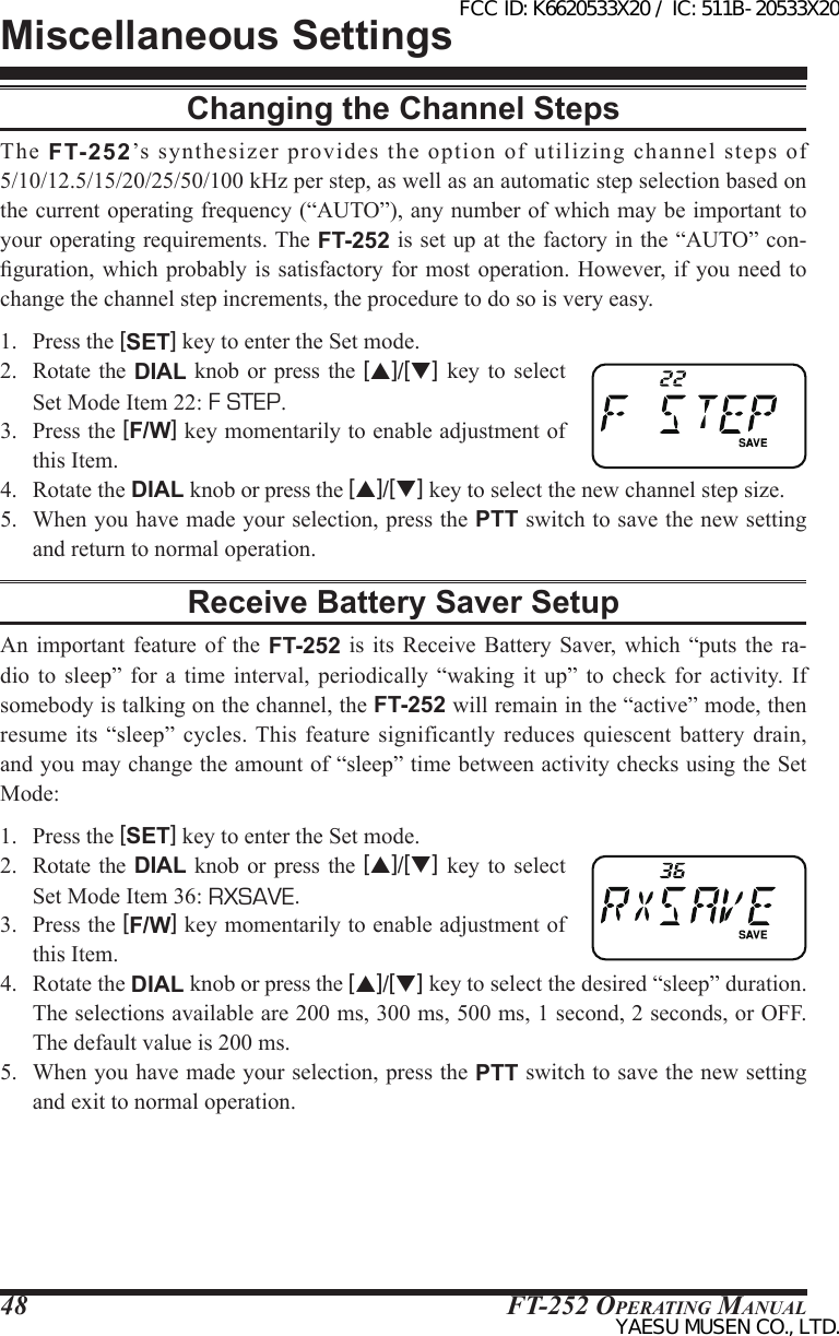 FT-252 OperaTing Manual48Changing the Channel StepsThe  FT-252’s  synthesizer  provides  the  option  of  utilizing  channel  steps  of 5/10/12.5/15/20/25/50/100 kHz per step, as well as an automatic step selection based on the current operating frequency (“AUTO”), any number of which may be important to your operating requirements. The FT-252 is set up at the factory in the “AUTO” con-guration, which  probably is satisfactory  for most operation.  However, if  you need to change the channel step increments, the procedure to do so is very easy.1.  Press the [SET] key to enter the Set mode.2.  Rotate  the  DIAL knob or press  the  [p]/[q] key  to  select Set Mode Item 22: F STEP.3.  Press the [F/W] key momentarily to enable adjustment of this Item.4.  Rotate the DIAL knob or press the [p]/[q] key to select the new channel step size.5.  When you have made your selection, press the PTT switch to save the new setting and return to normal operation.Receive Battery Saver SetupAn important feature of the FT-252  is  its  Receive  Battery  Saver, which “puts the ra-dio  to  sleep”  for  a  time  interval,  periodically  “waking  it  up”  to  check  for activity.  If somebody is talking on the channel, the FT-252 will remain in the “active” mode, then resume  its “sleep” cycles. This  feature  significantly reduces quiescent battery drain, and you may change the amount of “sleep” time between activity checks using the Set Mode:1.  Press the [SET] key to enter the Set mode.2.  Rotate  the  DIAL knob or press  the  [p]/[q] key  to  select Set Mode Item 36: RXSAVE.3.  Press the [F/W] key momentarily to enable adjustment of this Item.4.  Rotate the DIAL knob or press the [p]/[q] key to select the desired “sleep” duration. The selections available are 200 ms, 300 ms, 500 ms, 1 second, 2 seconds, or OFF. The default value is 200 ms.5.  When you have made your selection, press the PTT switch to save the new setting and exit to normal operation.Miscellaneous SettingsFCC ID: K6620533X20 / IC: 511B-20533X20YAESU MUSEN CO., LTD.