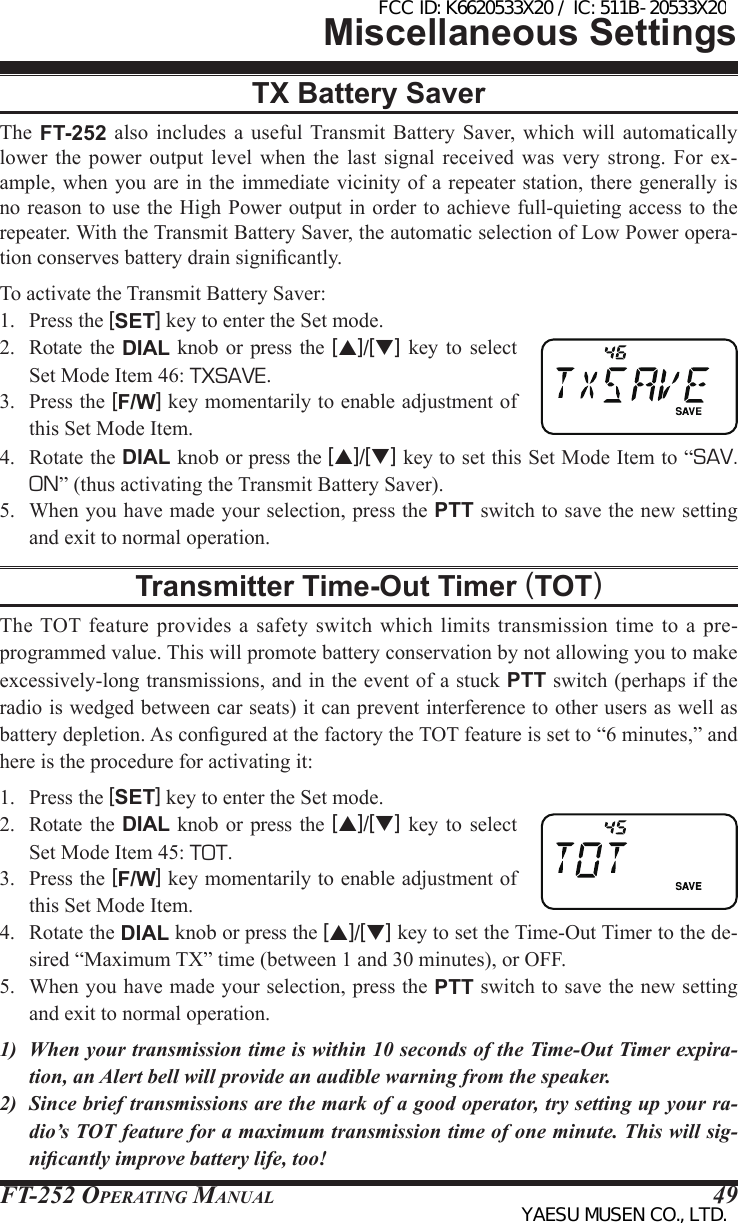 FT-252 OperaTing Manual 49Miscellaneous SettingsTX Battery SaverThe  FT-252  also  includes  a useful Transmit Battery Saver,  which will automatically lower  the  power  output  level  when  the  last  signal  received  was  very  strong.  For  ex-ample, when you are in the immediate vicinity of a repeater station, there generally is no reason to use the High Power output in  order to achieve full-quieting access to the repeater. With the Transmit Battery Saver, the automatic selection of Low Power opera-tion conserves battery drain signicantly.To activate the Transmit Battery Saver:1.  Press the [SET] key to enter the Set mode.2.  Rotate  the  DIAL knob or press  the  [p]/[q] key  to  select Set Mode Item 46: TXSAVE.3.  Press the [F/W] key momentarily to enable adjustment of this Set Mode Item.4.  Rotate the DIAL knob or press the [p]/[q] key to set this Set Mode Item to “SAV. ON” (thus activating the Transmit Battery Saver).5.  When you have made your selection, press the PTT switch to save the new setting and exit to normal operation.Transmitter Time-Out Timer (TOT)The TOT feature  provides  a safety  switch which  limits  transmission time  to  a pre-programmed value. This will promote battery conservation by not allowing you to make excessively-long transmissions, and in the event of a stuck PTT switch (perhaps if the radio is wedged between car seats) it can prevent interference to other users as well as battery depletion. As congured at the factory the TOT feature is set to “6 minutes,” and here is the procedure for activating it:1.  Press the [SET] key to enter the Set mode.2.  Rotate  the  DIAL knob or press  the  [p]/[q] key  to  select Set Mode Item 45: TOT.3.  Press the [F/W] key momentarily to enable adjustment of this Set Mode Item.4.  Rotate the DIAL knob or press the [p]/[q] key to set the Time-Out Timer to the de-sired “Maximum TX” time (between 1 and 30 minutes), or OFF.5.  When you have made your selection, press the PTT switch to save the new setting and exit to normal operation.1)  When your transmission time is within 10 seconds of the Time-Out Timer expira-tion, an Alert bell will provide an audible warning from the speaker.2)  Since brief transmissions are the mark of a good operator, try setting up your ra-dio’s TOT feature for a maximum transmission time of one minute. This will sig-nicantly improve battery life, too!FCC ID: K6620533X20 / IC: 511B-20533X20YAESU MUSEN CO., LTD.