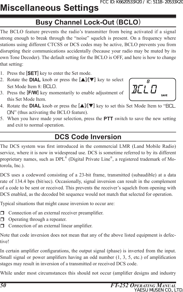 FT-252 OperaTing Manual50Busy Channel Lock-Out (BCLO)The BCLO  feature prevents  the radio’s transmitter  from being  activated if  a  signal strong enough to break  through  the  “noise” squelch is present.  On  a  frequency where stations using different CTCSS or DCS codes may be active, BCLO prevents you from disrupting their communications accidentally (because your radio may be muted by its own Tone Decoder). The default setting for the BCLO is OFF, and here is how to change that setting:1.  Press the [SET] key to enter the Set mode.2.  Rotate  the  DIAL knob or press  the  [p]/[q] key to select Set Mode Item 8: BCLO.3.  Press the [F/W] key momentarily to enable adjustment of this Set Mode Item.4.  Rotate the DIAL knob or press the [p]/[q] key to set this Set Mode Item to “BCL. ON” (thus activating the BCLO feature).5.  When you have made your selection, press the PTT switch to save the new setting and exit to normal operation.DCS Code InversionThe  DCS  system was rst introduced in  the  commercial  LMR  (Land  Mobile  Radio) service, where it is now in widespread use. DCS is sometime referred to by its different proprietary names, such as DPL® (Digital Private Line®, a registered trademark of Mo-torola, Inc.).DCS  uses a codeword consisting of a  23-bit  frame,  transmitted  (subaudible)  at  a  data rate of 134.4 bps (bit/sec). Occasionally, signal inversion can result in the complement of a code to be sent or received. This prevents the receiver’s squelch from opening with DCS enabled, as the decoded bit sequence would not match that selected for operation. Typical situations that might cause inversion to occur are:  Connection of an external receiver preamplier.  Operating through a repeater.  Connection of an external linear amplier.Note that code inversion does not mean that any of the above listed equipment is defec-tive!In certain amplier congurations, the output signal (phase) is inverted from the input. Small signal or power ampliers having an odd number (1, 3, 5, etc.) of amplication stages may result in inversion of a transmitted or received DCS code.While under  most circumstances  this should  not occur  (amplier designs  and industry Miscellaneous SettingsFCC ID: K6620533X20 / IC: 511B-20533X20YAESU MUSEN CO., LTD.