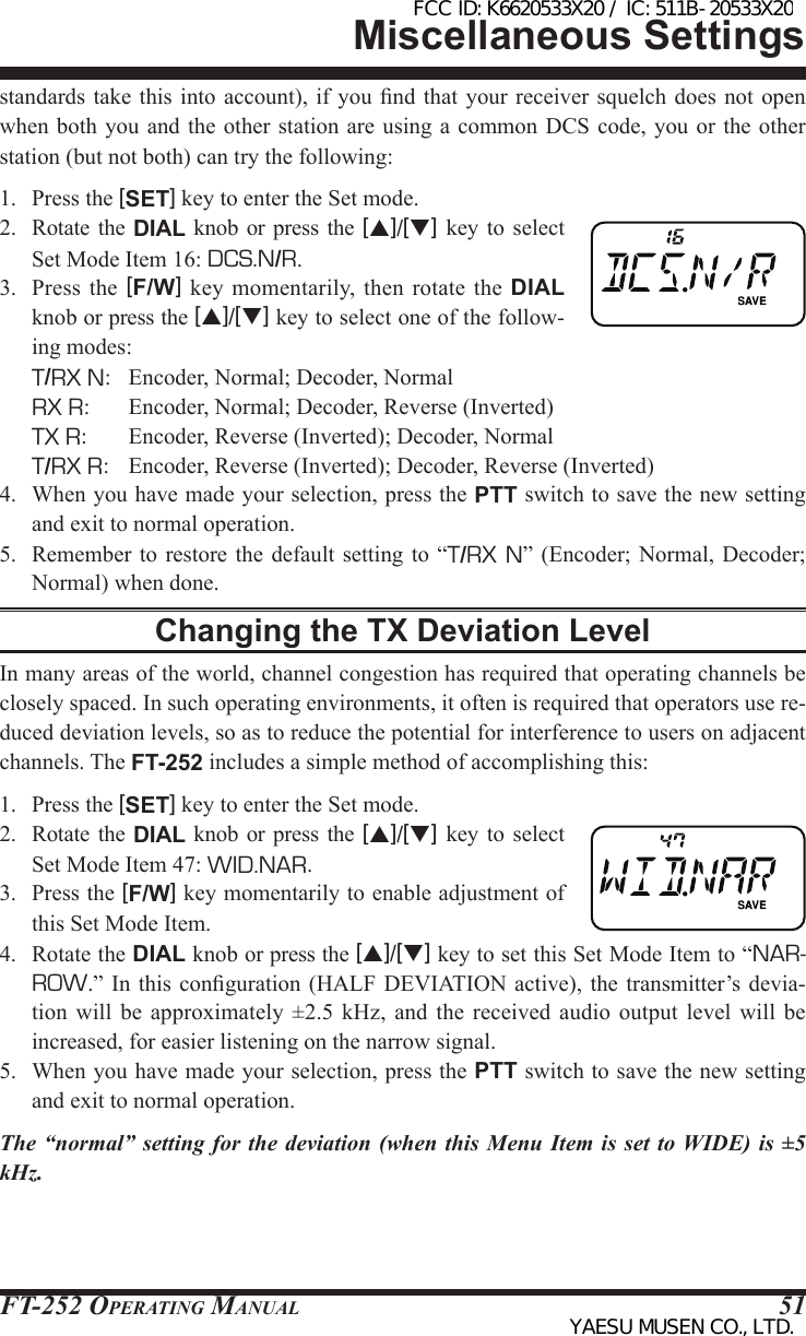 FT-252 OperaTing Manual 51standards take this  into account), if  you nd that  your receiver squelch  does not open when both  you and  the other station are using a common DCS code, you or the other station (but not both) can try the following:1.  Press the [SET] key to enter the Set mode.2.  Rotate  the  DIAL knob or press  the  [p]/[q] key to  select Set Mode Item 16: DCS.N/R.3.  Press  the [F/W]  key  momentarily,  then  rotate the DIAL knob or press the [p]/[q] key to select one of the follow-ing modes: T/RX N:  Encoder, Normal; Decoder, Normal  RX R:  Encoder, Normal; Decoder, Reverse (Inverted)  TX R:   Encoder, Reverse (Inverted); Decoder, Normal T/RX R:  Encoder, Reverse (Inverted); Decoder, Reverse (Inverted)4.  When you have made your selection, press the PTT switch to save the new setting and exit to normal operation.5.  Remember  to  restore the default  setting to “T/RX N”  (Encoder; Normal, Decoder; Normal) when done.Changing the TX Deviation LevelIn many areas of the world, channel congestion has required that operating channels be closely spaced. In such operating environments, it often is required that operators use re-duced deviation levels, so as to reduce the potential for interference to users on adjacent channels. The FT-252 includes a simple method of accomplishing this:1.  Press the [SET] key to enter the Set mode.2.  Rotate  the  DIAL knob or press  the  [p]/[q] key to  select Set Mode Item 47: WID.NAR.3.  Press the [F/W] key momentarily to enable adjustment of this Set Mode Item.4.  Rotate the DIAL knob or press the [p]/[q] key to set this Set Mode Item to “NAR-ROW.” In this  conguration (HALF DEVIATION  active),  the transmitter’s devia-tion  will  be  approximately  ±2.5  kHz,  and  the  received  audio  output  level  will  be increased, for easier listening on the narrow signal.5.  When you have made your selection, press the PTT switch to save the new setting and exit to normal operation.The “normal” setting for the deviation (when this Menu Item is set to WIDE) is ±5 kHz.Miscellaneous SettingsFCC ID: K6620533X20 / IC: 511B-20533X20YAESU MUSEN CO., LTD.