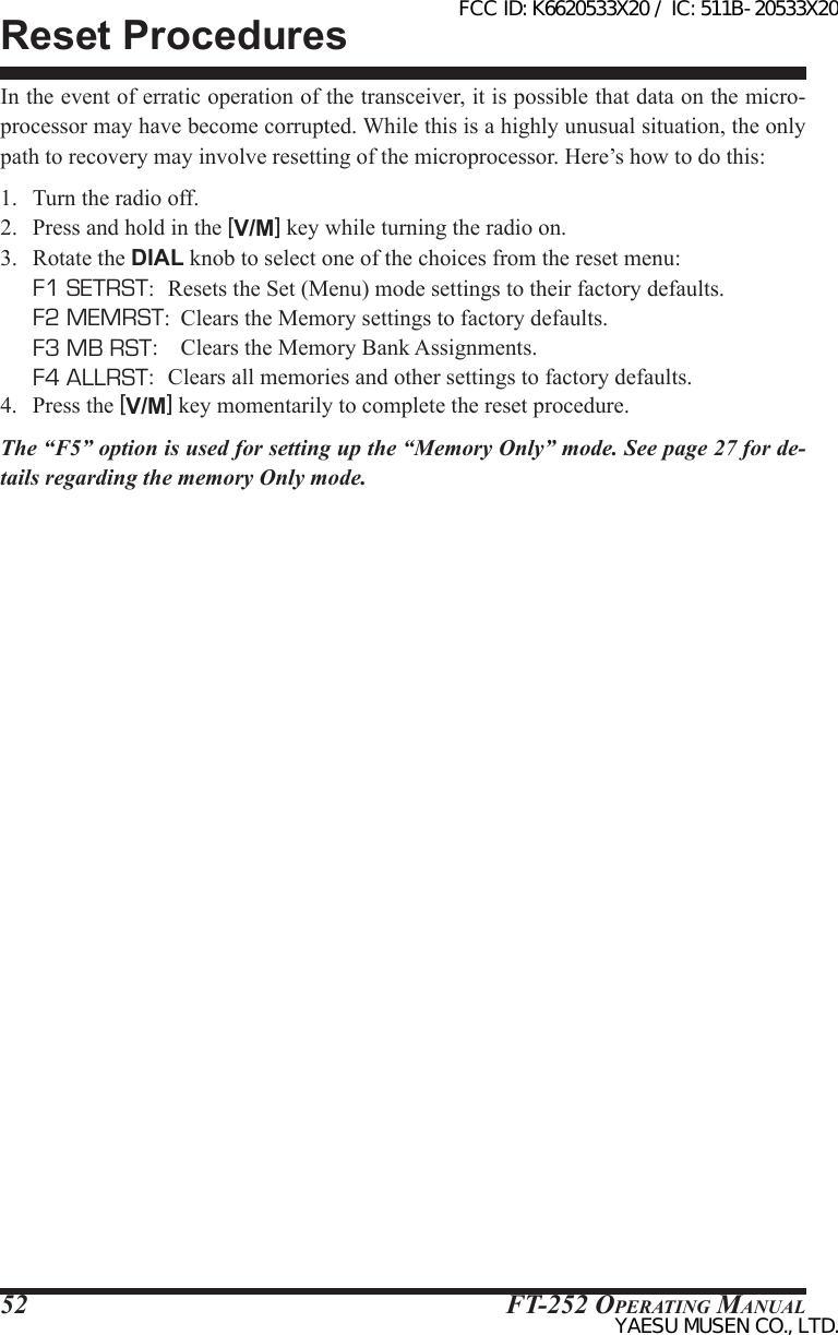 FT-252 OperaTing Manual52In the event of erratic operation of the transceiver, it is possible that data on the micro-processor may have become corrupted. While this is a highly unusual situation, the only path to recovery may involve resetting of the microprocessor. Here’s how to do this:1.  Turn the radio off.2.  Press and hold in the [V/M] key while turning the radio on.3.  Rotate the DIAL knob to select one of the choices from the reset menu:  F1 SETRST:   Resets the Set (Menu) mode settings to their factory defaults.  F2 MEMRST:  Clears the Memory settings to factory defaults.  F3 MB RST:    Clears the Memory Bank Assignments.  F4 ALLRST:   Clears all memories and other settings to factory defaults.4.  Press the [V/M] key momentarily to complete the reset procedure.The “F5” option is used for setting up the “Memory Only” mode. See page 27 for de-tails regarding the memory Only mode.Reset ProceduresFCC ID: K6620533X20 / IC: 511B-20533X20YAESU MUSEN CO., LTD.