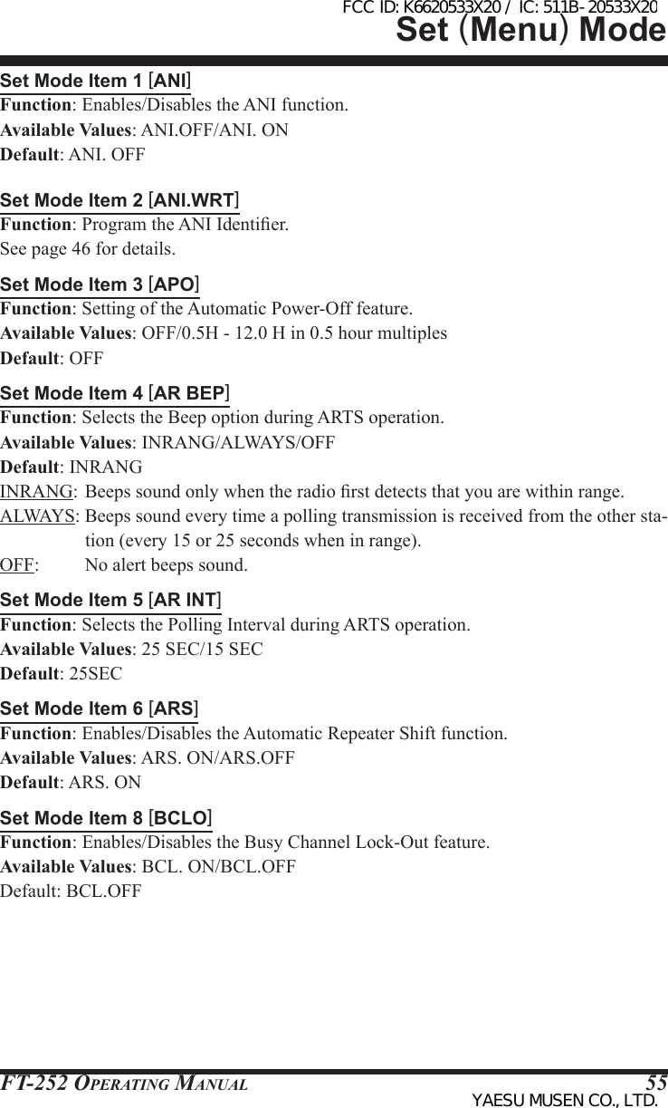 FT-252 OperaTing Manual 55Set Mode Item 1 [ANI]Function: Enables/Disables the ANI function.Available Values: ANI.OFF/ANI. ONDefault: ANI. OFFSet Mode Item 2 [ANI.WRT]Function: Program the ANI Identier.See page 46 for details.Set Mode Item 3 [APO]Function: Setting of the Automatic Power-Off feature.Available Values: OFF/0.5H - 12.0 H in 0.5 hour multiplesDefault: OFFSet Mode Item 4 [AR BEP]Function: Selects the Beep option during ARTS operation.Available Values: INRANG/ALWAYS/OFFDefault: INRANGINRANG: Beeps sound only when the radio rst detects that you are within range.ALWAYS: Beeps sound every time a polling transmission is received from the other sta-tion (every 15 or 25 seconds when in range).OFF:  No alert beeps sound.Set Mode Item 5 [AR INT]Function: Selects the Polling Interval during ARTS operation.Available Values: 25 SEC/15 SECDefault: 25SECSet Mode Item 6 [ARS]Function: Enables/Disables the Automatic Repeater Shift function.Available Values: ARS. ON/ARS.OFFDefault: ARS. ONSet Mode Item 8 [BCLO]Function: Enables/Disables the Busy Channel Lock-Out feature.Available Values: BCL. ON/BCL.OFFDefault: BCL.OFFSet (Menu) ModeFCC ID: K6620533X20 / IC: 511B-20533X20YAESU MUSEN CO., LTD.