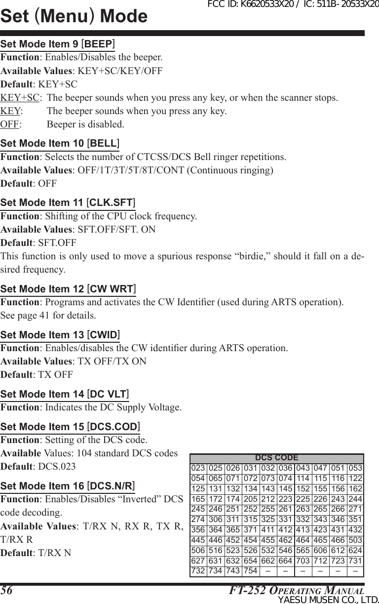 FT-252 OperaTing Manual56Set Mode Item 9 [BEEP]Function: Enables/Disables the beeper.Available Values: KEY+SC/KEY/OFFDefault: KEY+SCKEY+SC:  The beeper sounds when you press any key, or when the scanner stops.KEY:         The beeper sounds when you press any key.OFF:         Beeper is disabled.Set Mode Item 10 [BELL]Function: Selects the number of CTCSS/DCS Bell ringer repetitions.Available Values: OFF/1T/3T/5T/8T/CONT (Continuous ringing)Default: OFFSet Mode Item 11 [CLK.SFT]Function: Shifting of the CPU clock frequency.Available Values: SFT.OFF/SFT. ONDefault: SFT.OFFThis function is only used to move a spurious response “birdie,” should it fall on a de-sired frequency.Set Mode Item 12 [CW WRT]Function: Programs and activates the CW Identier (used during ARTS operation).See page 41 for details.Set Mode Item 13 [CWID]Function: Enables/disables the CW identier during ARTS operation.Available Values: TX OFF/TX ONDefault: TX OFFSet Mode Item 14 [DC VLT]Function: Indicates the DC Supply Voltage.Set Mode Item 15 [DCS.COD]Function: Setting of the DCS code.Available Values: 104 standard DCS codesDefault: DCS.023Set Mode Item 16 [DCS.N/R]Function: Enables/Disables “Inverted” DCS code decoding.Available Values: T/RX  N, RX  R, TX  R,  T/RX RDefault: T/RX NSet (Menu) ModeDCS CODE 023 025 026 031 032 036 043 047 051 053 054 065 071 072 073 074 114 115 116 122 125 131 132 134 143 145 152 155 156 162 165 172 174 205 212 223 225 226 243 244 245 246 251 252 255 261 263 265 266 271 274 306 311 315 325 331 332 343 346 351 356 364 365 371 411 412 413 423 431 432 445 446 452 454 455 462 464 465 466 503 506 516 523 526 532 546 565 606 612 624 627 631 632 654 662 664 703 712 723 731 732 734 743 754 – – – – – –FCC ID: K6620533X20 / IC: 511B-20533X20YAESU MUSEN CO., LTD.