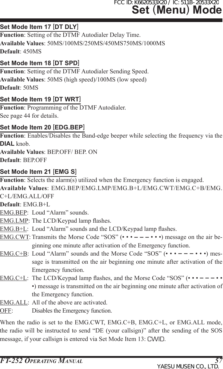 FT-252 OperaTing Manual 57Set Mode Item 17 [DT DLY]Function: Setting of the DTMF Autodialer Delay Time.Available Values: 50MS/100MS/250MS/450MS750MS/1000MSDefault: 450MSSet Mode Item 18 [DT SPD]Function: Setting of the DTMF Autodialer Sending Speed.Available Values: 50MS (high speed)/100MS (low speed)Default: 50MSSet Mode Item 19 [DT WRT]Function: Programming of the DTMF Autodialer.See page 44 for details.Set Mode Item 20 [EDG.BEP]Function: Enables/Disables the Band-edge beeper while selecting the frequency via the DIAL knob.Available Values: BEP.OFF/ BEP. ONDefault: BEP.OFFSet Mode Item 21 [EMG S]Function: Selects the alarm(s) utilized when the Emergency function is engaged.Available Values: EMG.BEP/EMG.LMP/EMG.B+L/EMG.CWT/EMG.C+B/EMG.C+L/EMG.ALL/OFFDefault: EMG.B+LEMG.BEP:  Loud “Alarm” sounds.EMG.LMP: The LCD/Keypad lamp ashes.EMG.B+L:  Loud “Alarm” sounds and the LCD/Keypad lamp ashes.EMG.CWT: Transmits the Morse Code “SOS” (• • • – – – • • •) message on the air be-ginning one minute after activation of the Emergency function.EMG.C+B:  Loud “Alarm” sounds and the Morse Code “SOS” (• • • – – – • • •) mes-sage is transmitted on the air beginning one minute after activation of the Emergency function.EMG.C+L:  The LCD/Keypad lamp ashes, and the Morse Code “SOS” (• • • – – – • • •) message is transmitted on the air beginning one minute after activation of the Emergency function.EMG.ALL:  All of the above are activated.OFF: Disables the Emergency function.When the radio  is set to  the EMG.CWT, EMG.C+B,  EMG.C+L, or EMG.ALL mode, the radio  will be  instructed to  send “DE  (your callsign)”  after the  sending of  the SOS message, if your callsign is entered via Set Mode Item 13: CWID.Set (Menu) ModeFCC ID: K6620533X20 / IC: 511B-20533X20YAESU MUSEN CO., LTD.