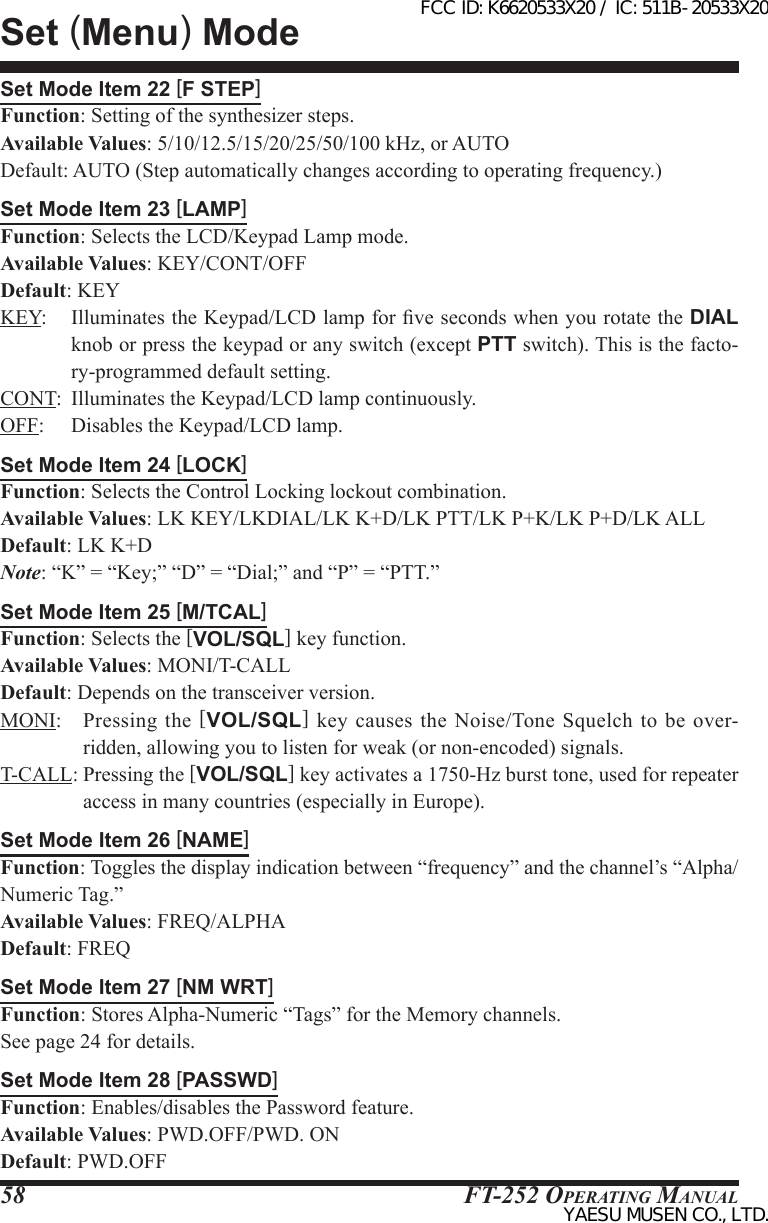 FT-252 OperaTing Manual58Set Mode Item 22 [F STEP]Function: Setting of the synthesizer steps.Available Values: 5/10/12.5/15/20/25/50/100 kHz, or AUTODefault: AUTO (Step automatically changes according to operating frequency.)Set Mode Item 23 [LAMP]Function: Selects the LCD/Keypad Lamp mode.Available Values: KEY/CONT/OFFDefault: KEYKEY:  Illuminates the Keypad/LCD lamp for ve seconds when you rotate the DIAL knob or press the keypad or any switch (except PTT switch). This is the facto-ry-programmed default setting.CONT:  Illuminates the Keypad/LCD lamp continuously.OFF:  Disables the Keypad/LCD lamp.Set Mode Item 24 [LOCK]Function: Selects the Control Locking lockout combination.Available Values: LK KEY/LKDIAL/LK K+D/LK PTT/LK P+K/LK P+D/LK ALLDefault: LK K+DNote: “K” = “Key;” “D” = “Dial;” and “P” = “PTT.”Set Mode Item 25 [M/TCAL]Function: Selects the [VOL/SQL] key function.Available Values: MONI/T-CALLDefault: Depends on the transceiver version.MONI:  Pressing the [VOL/SQL]  key  causes  the  Noise/Tone Squelch  to be  over-ridden, allowing you to listen for weak (or non-encoded) signals.T-CALL: Pressing the [VOL/SQL] key activates a 1750-Hz burst tone, used for repeater access in many countries (especially in Europe).Set Mode Item 26 [NAME]Function: Toggles the display indication between “frequency” and the channel’s “Alpha/Numeric Tag.”Available Values: FREQ/ALPHADefault: FREQSet Mode Item 27 [NM WRT]Function: Stores Alpha-Numeric “Tags” for the Memory channels.See page 24 for details.Set Mode Item 28 [PASSWD]Function: Enables/disables the Password feature.Available Values: PWD.OFF/PWD. ONDefault: PWD.OFFSet (Menu) ModeFCC ID: K6620533X20 / IC: 511B-20533X20YAESU MUSEN CO., LTD.