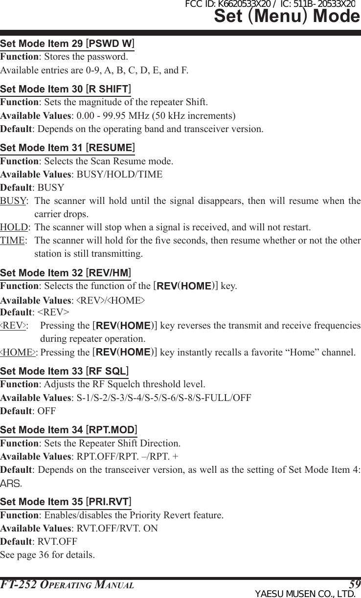 FT-252 OperaTing Manual 59Set Mode Item 29 [PSWD W]Function: Stores the password.Available entries are 0-9, A, B, C, D, E, and F.Set Mode Item 30 [R SHIFT]Function: Sets the magnitude of the repeater Shift.Available Values: 0.00 - 99.95 MHz (50 kHz increments)Default: Depends on the operating band and transceiver version.Set Mode Item 31 [RESUME]Function: Selects the Scan Resume mode.Available Values: BUSY/HOLD/TIMEDefault: BUSYBUSY:  The  scanner  will  hold  until the signal disappears, then will  resume  when  the carrier drops.HOLD: The scanner will stop when a signal is received, and will not restart.TIME:  The scanner will hold for the ve seconds, then resume whether or not the other station is still transmitting.Set Mode Item 32 [REV/HM]Function: Selects the function of the [REV(HOME)] key.Available Values: &lt;REV&gt;/&lt;HOME&gt;Default: &lt;REV&gt;&lt;REV&gt;:  Pressing the [REV(HOME)] key reverses the transmit and receive frequencies during repeater operation.&lt;HOME&gt;: Pressing the [REV(HOME)] key instantly recalls a favorite “Home” channel.Set Mode Item 33 [RF SQL]Function: Adjusts the RF Squelch threshold level.Available Values: S-1/S-2/S-3/S-4/S-5/S-6/S-8/S-FULL/OFFDefault: OFFSet Mode Item 34 [RPT.MOD]Function: Sets the Repeater Shift Direction.Available Values: RPT.OFF/RPT. –/RPT. +Default: Depends on the transceiver version, as well as the setting of Set Mode Item 4: ARS.Set Mode Item 35 [PRI.RVT]Function: Enables/disables the Priority Revert feature.Available Values: RVT.OFF/RVT. ONDefault: RVT.OFFSee page 36 for details.Set (Menu) ModeFCC ID: K6620533X20 / IC: 511B-20533X20YAESU MUSEN CO., LTD.