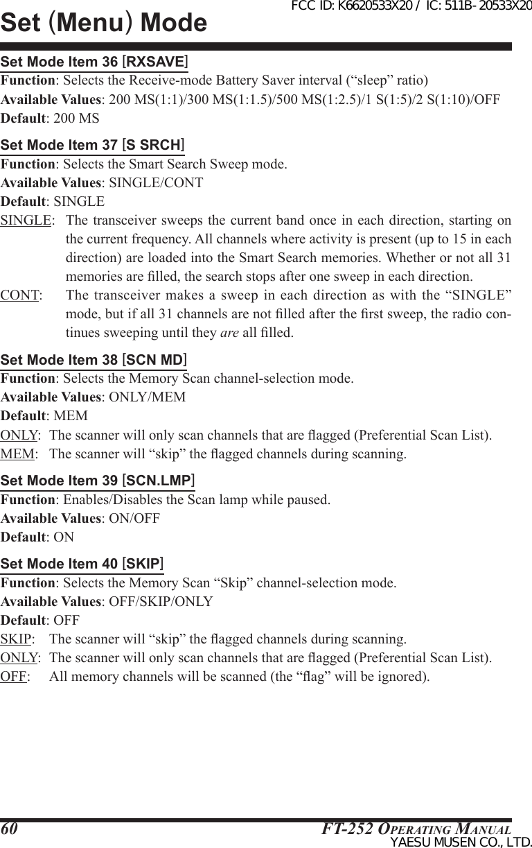 FT-252 OperaTing Manual60Set Mode Item 36 [RXSAVE]Function: Selects the Receive-mode Battery Saver interval (“sleep” ratio)Available Values: 200 MS(1:1)/300 MS(1:1.5)/500 MS(1:2.5)/1 S(1:5)/2 S(1:10)/OFFDefault: 200 MSSet Mode Item 37 [S SRCH]Function: Selects the Smart Search Sweep mode.Available Values: SINGLE/CONTDefault: SINGLESINGLE:  The transceiver sweeps the current band once in each direction, starting on the current frequency. All channels where activity is present (up to 15 in each direction) are loaded into the Smart Search memories. Whether or not all 31 memories are lled, the search stops after one sweep in each direction.CONT:  The  transceiver makes  a sweep  in  each direction  as with  the  “SINGLE” mode, but if all 31 channels are not lled after the rst sweep, the radio con-tinues sweeping until they are all lled.Set Mode Item 38 [SCN MD]Function: Selects the Memory Scan channel-selection mode.Available Values: ONLY/MEMDefault: MEMONLY:  The scanner will only scan channels that are agged (Preferential Scan List).MEM:   The scanner will “skip” the agged channels during scanning.Set Mode Item 39 [SCN.LMP]Function: Enables/Disables the Scan lamp while paused.Available Values: ON/OFFDefault: ONSet Mode Item 40 [SKIP]Function: Selects the Memory Scan “Skip” channel-selection mode.Available Values: OFF/SKIP/ONLYDefault: OFFSKIP:    The scanner will “skip” the agged channels during scanning.ONLY:  The scanner will only scan channels that are agged (Preferential Scan List).OFF:     All memory channels will be scanned (the “ag” will be ignored).Set (Menu) ModeFCC ID: K6620533X20 / IC: 511B-20533X20YAESU MUSEN CO., LTD.