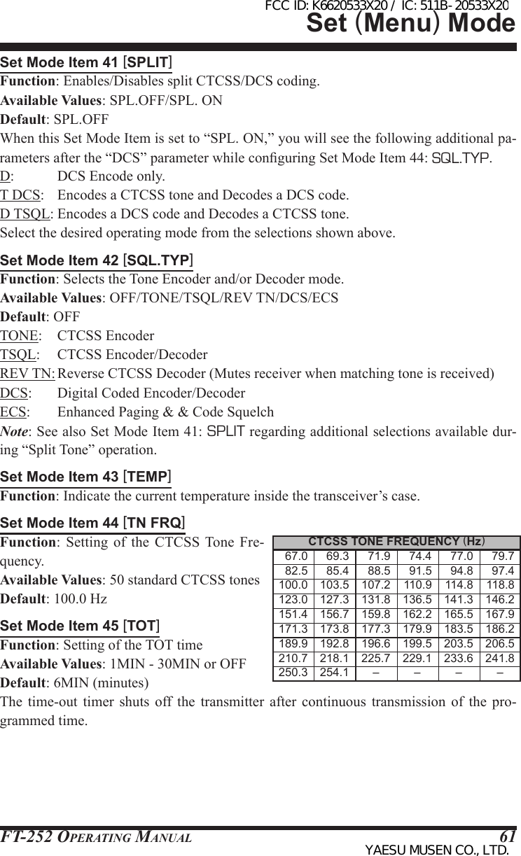 FT-252 OperaTing Manual 61Set Mode Item 41 [SPLIT]Function: Enables/Disables split CTCSS/DCS coding.Available Values: SPL.OFF/SPL. ONDefault: SPL.OFFWhen this Set Mode Item is set to “SPL. ON,” you will see the following additional pa-rameters after the “DCS” parameter while conguring Set Mode Item 44: SQL.TYP.D:           DCS Encode only.T DCS:   Encodes a CTCSS tone and Decodes a DCS code.D TSQL: Encodes a DCS code and Decodes a CTCSS tone.Select the desired operating mode from the selections shown above.Set Mode Item 42 [SQL.TYP]Function: Selects the Tone Encoder and/or Decoder mode.Available Values: OFF/TONE/TSQL/REV TN/DCS/ECSDefault: OFFTONE:    CTCSS EncoderTSQL:     CTCSS Encoder/DecoderREV TN: Reverse CTCSS Decoder (Mutes receiver when matching tone is received)DCS:       Digital Coded Encoder/DecoderECS:       Enhanced Paging &amp; &amp; Code SquelchNote: See also Set Mode Item 41: SPLIT regarding additional selections available dur-ing “Split Tone” operation.Set Mode Item 43 [TEMP]Function: Indicate the current temperature inside the transceiver’s case.Set Mode Item 44 [TN FRQ]Function: Setting of the CTCSS Tone Fre-quency.Available Values: 50 standard CTCSS tonesDefault: 100.0 HzSet Mode Item 45 [TOT]Function: Setting of the TOT timeAvailable Values: 1MIN - 30MIN or OFFDefault: 6MIN (minutes)The time-out timer shuts off the transmitter after continuous transmission of the pro-grammed time.Set (Menu) ModeCTCSS TONE FREQUENCY (Hz)    67.0    69.3    71.9    74.4    77.0    79.7    82.5    85.4    88.5    91.5    94.8    97.4 100.0 103.5 107.2 110.9 114.8 118.8 123.0 127.3 131.8 136.5 141.3 146.2 151.4 156.7 159.8 162.2 165.5 167.9 171.3 173.8 177.3 179.9 183.5 186.2 189.9 192.8 196.6 199.5 203.5 206.5 210.7 218.1 225.7 229.1 233.6 241.8 250.3 254.1 – – – –FCC ID: K6620533X20 / IC: 511B-20533X20YAESU MUSEN CO., LTD.