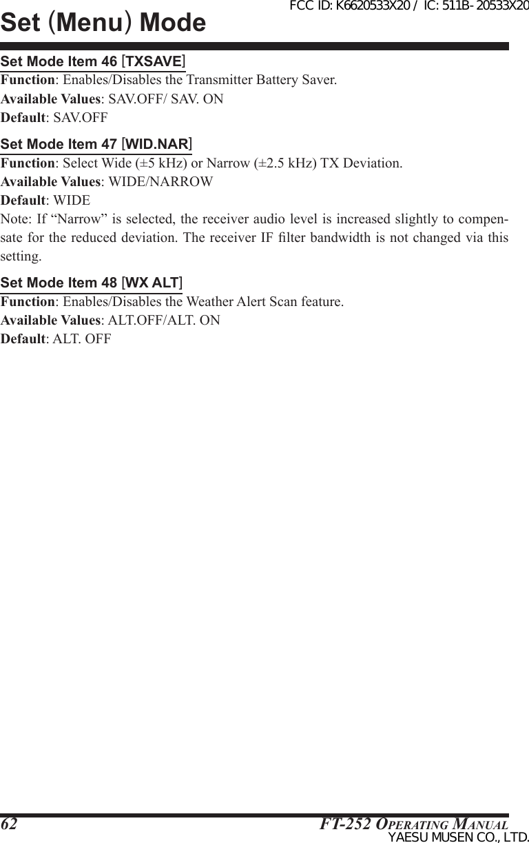 FT-252 OperaTing Manual62Set Mode Item 46 [TXSAVE]Function: Enables/Disables the Transmitter Battery Saver.Available Values: SAV.OFF/ SAV. ONDefault: SAV.OFFSet Mode Item 47 [WID.NAR]Function: Select Wide (±5 kHz) or Narrow (±2.5 kHz) TX Deviation.Available Values: WIDE/NARROWDefault: WIDENote: If “Narrow” is selected, the receiver audio level is increased slightly to compen-sate for the reduced deviation. The receiver IF lter bandwidth is not changed via this setting.Set Mode Item 48 [WX ALT]Function: Enables/Disables the Weather Alert Scan feature.Available Values: ALT.OFF/ALT. ONDefault: ALT. OFFSet (Menu) ModeFCC ID: K6620533X20 / IC: 511B-20533X20YAESU MUSEN CO., LTD.