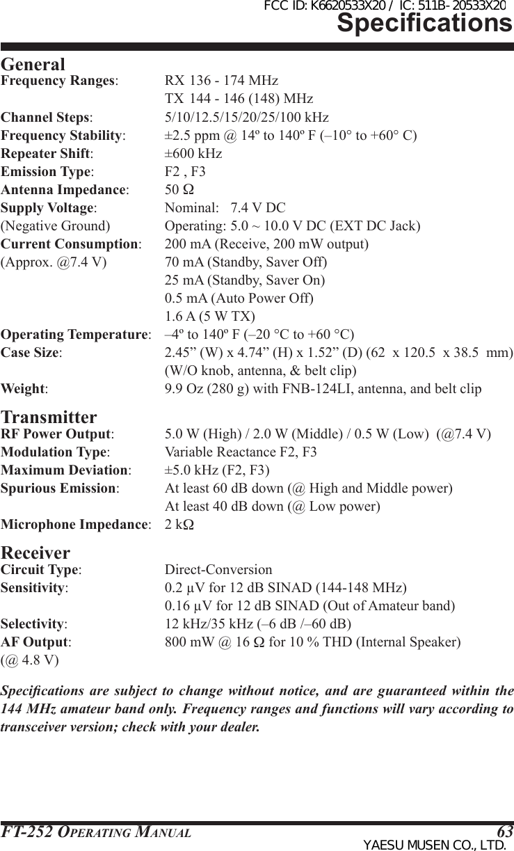 FT-252 OperaTing Manual 63General Frequency Ranges:           RX 136 - 174 MHz                                        TX  144 - 146 (148) MHzChannel Steps:                  5/10/12.5/15/20/25/100 kHzFrequency Stability:          ±2.5 ppm @ 14º to 140º F (–10° to +60° C)Repeater Shift:                 ±600 kHz Emission Type:                 F2 , F3Antenna Impedance:     50 Supply Voltage:                 Nominal:   7.4 V DC(Negative Ground)             Operating: 5.0 ~ 10.0 V DC (EXT DC Jack)Current Consumption:      200 mA (Receive, 200 mW output)(Approx. @7.4 V)               70 mA (Standby, Saver Off)                                        25 mA (Standby, Saver On)                                        0.5 mA (Auto Power Off)                                        1.6 A (5 W TX)Operating Temperature:   –4º to 140º F (–20 °C to +60 °C)Case Size:                         2.45” (W) x 4.74” (H) x 1.52” (D) (62  x 120.5  x 38.5  mm)                                        (W/O knob, antenna, &amp; belt clip)Weight:                             9.9 Oz (280 g) with FNB-124LI, antenna, and belt clipTransmitterRF Power Output:             5.0 W (High) / 2.0 W (Middle) / 0.5 W (Low)  (@7.4 V)Modulation Type:             Variable Reactance F2, F3Maximum Deviation:        ±5.0 kHz (F2, F3)Spurious Emission:           At least 60 dB down (@ High and Middle power)                                        At least 40 dB down (@ Low power)Microphone Impedance:   2 kReceiverCircuit Type:           Direct-ConversionSensitivity:                       0.2 µV for 12 dB SINAD (144-148 MHz)                                        0.16 µV for 12 dB SINAD (Out of Amateur band)Selectivity:                        12 kHz/35 kHz (–6 dB /–60 dB)AF Output:                       800 mW @ 16  for 10 % THD (Internal Speaker)(@ 4.8 V)Specications  are  subject  to  change  without  notice,  and  are  guaranteed  within  the 144 MHz amateur band only. Frequency ranges and functions will vary according to transceiver version; check with your dealer.SpecicationsFCC ID: K6620533X20 / IC: 511B-20533X20YAESU MUSEN CO., LTD.