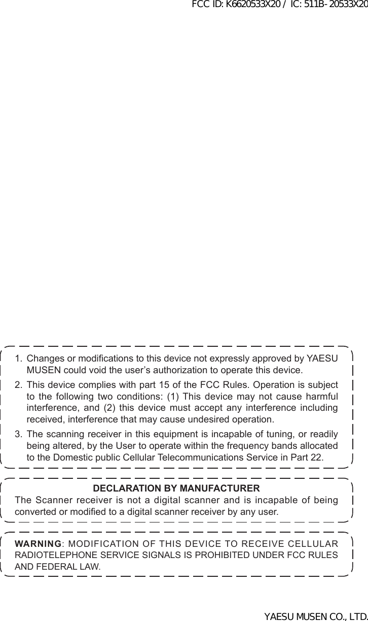 1. ChangesormodicationstothisdevicenotexpresslyapprovedbyYAESUMUSENcouldvoidtheuser’sauthorizationtooperatethisdevice.2. This device complies with part 15 of the FCC Rules. Operation is subject to the following two conditions: (1) This device may not cause harmful interference, and (2) this device must accept any interference including received, interference that may cause undesired operation.3. The scanning receiver in this equipment is incapable of tuning, or readily being altered, by the User to operate within the frequency bands allocated to the Domestic public Cellular Telecommunications Service in Part 22.WARNING:MODIFICATIONOFTHISDEVICETORECEIVECELLULARRADIOTELEPHONESERVICESIGNALSISPROHIBITEDUNDERFCCRULESANDFEDERALLAW.DECLARATION BY MANUFACTURERThe Scanner receiver is not a digital scanner and is incapable of being convertedormodiedtoadigitalscannerreceiverbyanyuser.FCC ID: K6620533X20 / IC: 511B-20533X20YAESU MUSEN CO., LTD.