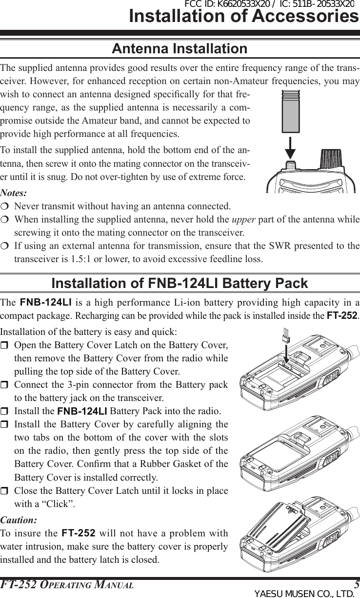 FT-252 OperaTing Manual 5Antenna InstallationThe supplied antenna provides good results over the entire frequency range of the trans-ceiver. However, for enhanced reception on certain non-Amateur frequencies, you may wish to connect an antenna designed specically for that fre-quency range,  as the  supplied antenna  is necessarily  a com-promise outside the Amateur band, and cannot be expected to provide high performance at all frequencies.To install the supplied antenna, hold the bottom end of the an-tenna, then screw it onto the mating connector on the transceiv-er until it is snug. Do not over-tighten by use of extreme force.Notes:  Never transmit without having an antenna connected.  When installing the supplied antenna, never hold the upper part of the antenna while screwing it onto the mating connector on the transceiver.  If using an external antenna for transmission, ensure that the SWR presented to the transceiver is 1.5:1 or lower, to avoid excessive feedline loss.Installation of FNB-124LI Battery PackThe FNB-124LI  is  a high  performance  Li-ion battery  providing  high capacity  in  a compact package. Recharging can be provided while the pack is installed inside the FT-252.Installation of the battery is easy and quick:  Open the Battery Cover Latch on the Battery Cover, then remove the Battery Cover from the radio while pulling the top side of the Battery Cover.  Connect the  3-pin connector from the Battery  pack to the battery jack on the transceiver.   Install the FNB-124LI Battery Pack into the radio.  Install  the Battery Cover by carefully  aligning  the two  tabs  on  the  bottom  of the  cover  with  the  slots on the radio, then gently press the top side of the Battery Cover. Conrm that a Rubber Gasket of the Battery Cover is installed correctly.  Close the Battery Cover Latch until it locks in place with a “Click”.Caution:To insure the FT-252  will  not  have a  problem  with water intrusion, make sure the battery cover is properly installed and the battery latch is closed.Installation of AccessoriesFCC ID: K6620533X20 / IC: 511B-20533X20YAESU MUSEN CO., LTD.