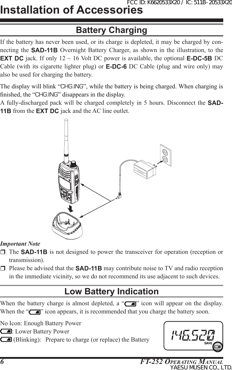 FT-252 OperaTing Manual6Battery ChargingIf the battery has never been used, or its charge is depleted, it may be charged by con-necting the SAD-11B  Overnight  Battery  Charger,  as  shown  in  the  illustration,  to  the EXT DC jack. If only 12 ~ 16 Volt DC power is available, the optional E-DC-5B DC Cable (with its cigarette lighter plug) or  E-DC-6 DC Cable (plug and wire only)  may also be used for charging the battery.The display will blink “CHG.ING”, while the battery is being charged. When charging is nished, the “CHG.ING” disappears in the display.A  fully-discharged pack will  be  charged completely  in  5  hours.  Disconnect the SAD-11B from the EXT DC jack and the AC line outlet.Installation of AccessoriesImportant Note The SAD-11B is not designed to power the transceiver for operation (reception or transmission).  Please be advised that the SAD-11B may contribute noise to TV and radio reception in the immediate vicinity, so we do not recommend its use adjacent to such devices.Low Battery IndicationWhen the battery  charge is  almost  depleted, a “ ” icon will  appear  on the display. When the “ ” icon appears, it is recommended that you charge the battery soon.No Icon: Enough Battery Power: Lower Battery Power (Blinking):  Prepare to charge (or replace) the BatteryFCC ID: K6620533X20 / IC: 511B-20533X20YAESU MUSEN CO., LTD.