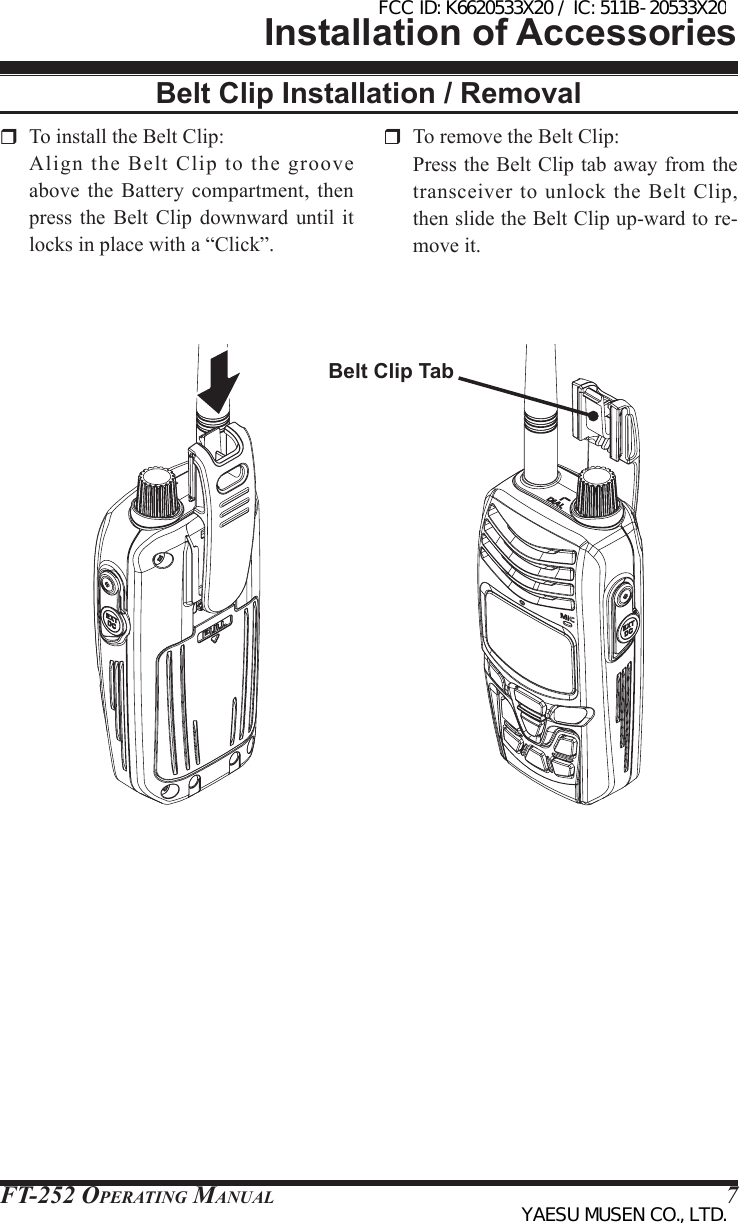 FT-252 OperaTing Manual 7Belt Clip Installation / RemovalInstallation of Accessories To install the Belt Clip:  Align  the  Belt  Clip  to  the  groove above  the Battery compartment, then press  the  Belt  Clip  downward  until  it locks in place with a “Click”.  To remove the Belt Clip:  Press the Belt Clip tab away from the transceiver  to  unlock  the  Belt  Clip, then slide the Belt Clip up-ward to re-move it.Belt Clip TabFCC ID: K6620533X20 / IC: 511B-20533X20YAESU MUSEN CO., LTD.