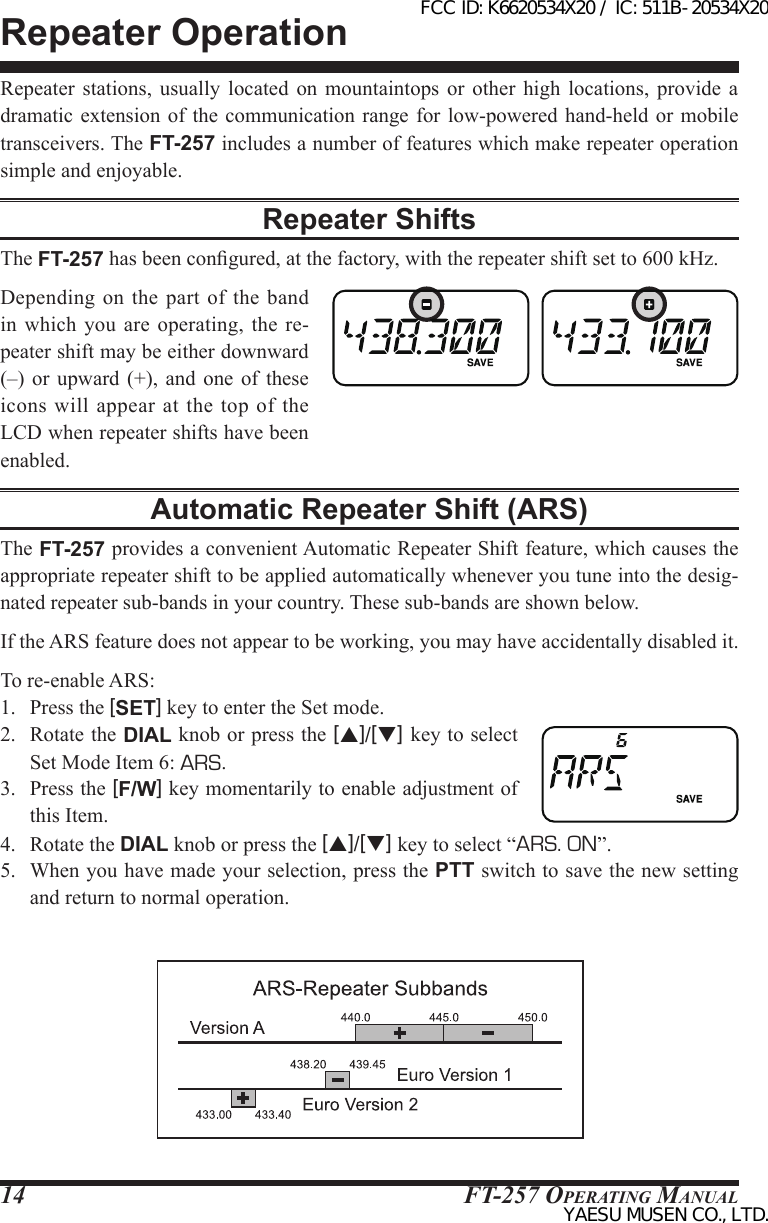 FT-257 OperaTing Manual14Repeater OperationRepeater stations, usually located on mountaintops or other high locations, provide a dramatic extension of  the communication range  for low-powered hand-held  or mobile transceivers. The FT-257 includes a number of features which make repeater operation simple and enjoyable.Repeater ShiftsThe FT-257 has been congured, at the factory, with the repeater shift set to 600 kHz.Depending on  the part  of  the band in which you are  operating,  the  re-peater shift may be either downward (–)  or upward (+), and one of  these icons  will appear  at  the top  of  the LCD when repeater shifts have been enabled.Automatic Repeater Shift (ARS)The FT-257 provides a convenient Automatic Repeater Shift feature, which causes the appropriate repeater shift to be applied automatically whenever you tune into the desig-nated repeater sub-bands in your country. These sub-bands are shown below.If the ARS feature does not appear to be working, you may have accidentally disabled it.To re-enable ARS: 1.  Press the [SET] key to enter the Set mode.2.  Rotate the DIAL knob or press the [p]/[q] key to select Set Mode Item 6: ARS.3.  Press the [F/W] key momentarily to enable adjustment of this Item.4.  Rotate the DIAL knob or press the [p]/[q] key to select “ARS. ON”.5.  When you have made your selection, press the PTT switch to save the new setting and return to normal operation.FCC ID: K6620534X20 / IC: 511B-20534X20YAESU MUSEN CO., LTD.