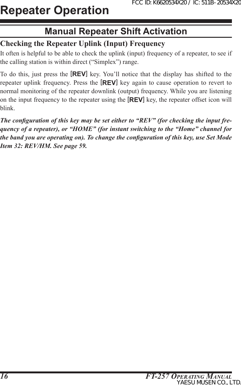 FT-257 OperaTing Manual16Checking the Repeater Uplink (Input) FrequencyIt often is helpful to be able to check the uplink (input) frequency of a repeater, to see if the calling station is within direct (“Simplex”) range.To do this, just press the [REV] key. You’ll notice that the  display  has  shifted  to  the repeater  uplink  frequency.  Press  the  [REV]  key  again  to  cause  operation  to  revert  to normal monitoring of the repeater downlink (output) frequency. While you are listening on the input frequency to the repeater using the [REV] key, the repeater offset icon will blink.The conguration of this key may be set either to “REV” (for checking the input fre-quency of a repeater), or “HOME” (for instant switching to the “Home” channel for the band you are operating on). To change the conguration of this key, use Set Mode Item 32: REV/HM. See page 59.Repeater OperationManual Repeater Shift ActivationFCC ID: K6620534X20 / IC: 511B-20534X20YAESU MUSEN CO., LTD.