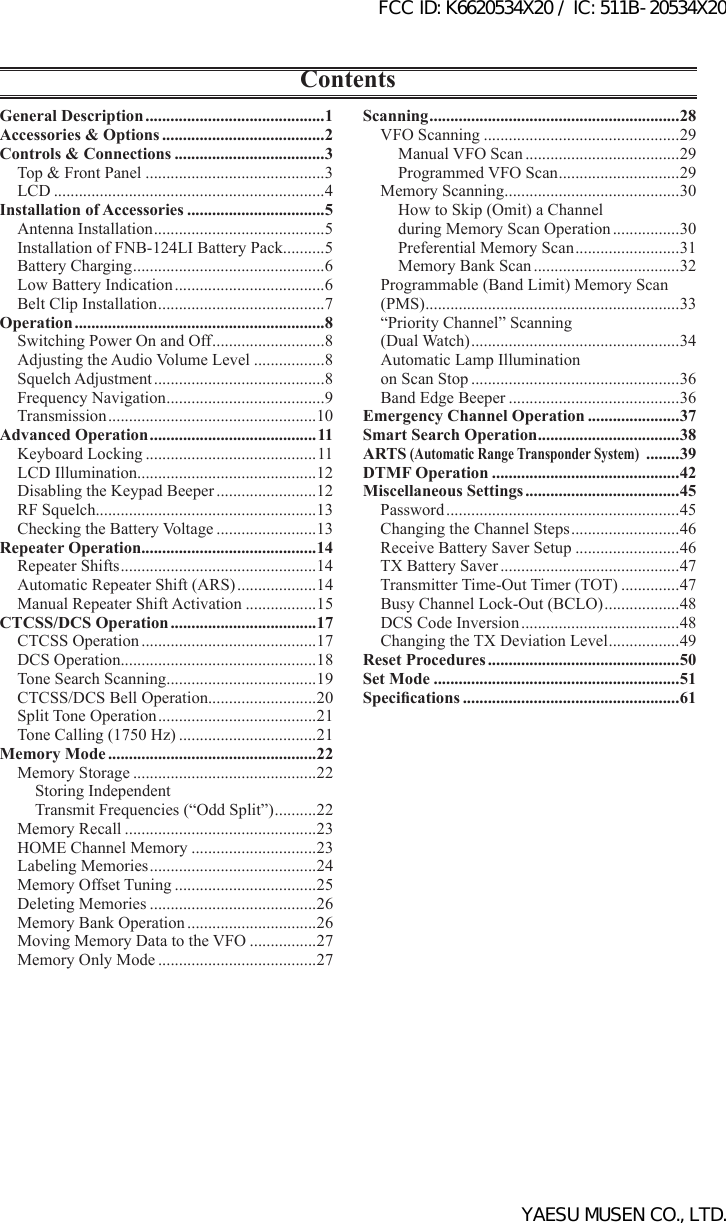 ContentsScanning ............................................................28VFO Scanning ...............................................29Manual VFO Scan .....................................29Programmed VFO Scan ............................. 29Memory Scanning ..........................................30How to Skip (Omit) a Channelduring Memory Scan Operation ................30Preferential Memory Scan .........................31Memory Bank Scan ...................................32Programmable (Band Limit) Memory Scan(PMS) .............................................................33“Priority Channel” Scanning(Dual Watch) ..................................................34Automatic Lamp Illumination on Scan Stop ..................................................36Band Edge Beeper .........................................36Emergency Channel Operation ......................37Smart Search Operation ..................................38ARTS (Automatic Range Transponder System)  ........39DTMF Operation .............................................42Miscellaneous Settings .....................................45Password ........................................................45Changing the Channel Steps ..........................46Receive Battery Saver Setup .........................46TX Battery Saver ...........................................47Transmitter Time-Out Timer (TOT) ..............47Busy Channel Lock-Out (BCLO) ..................48DCS Code Inversion ......................................48Changing the TX Deviation Level .................49Reset Procedures ..............................................50Set Mode ...........................................................51Specications ....................................................61General Description ...........................................1Accessories &amp; Options .......................................2Controls &amp; Connections ....................................3Top &amp; Front Panel ...........................................3LCD .................................................................4Installation of Accessories .................................5Antenna Installation .........................................5Installation of FNB-124LI Battery Pack..........5Battery Charging ..............................................6Low Battery Indication ....................................6Belt Clip Installation ........................................7Operation ............................................................8Switching Power On and Off ...........................8Adjusting the Audio Volume Level .................8Squelch Adjustment .........................................8Frequency Navigation ......................................9Transmission ..................................................10Advanced Operation ........................................ 11Keyboard Locking .........................................11LCD Illumination...........................................12Disabling the Keypad Beeper ........................12RF Squelch.....................................................13Checking the Battery Voltage ........................13Repeater Operation..........................................14Repeater Shifts ...............................................14Automatic Repeater Shift (ARS) ...................14Manual Repeater Shift Activation .................15CTCSS/DCS Operation ...................................17CTCSS Operation ..........................................17DCS Operation...............................................18Tone Search Scanning .................................... 19CTCSS/DCS Bell Operation..........................20Split Tone Operation ......................................21Tone Calling (1750 Hz) .................................21Memory Mode ..................................................22Memory Storage ............................................22Storing Independent Transmit Frequencies (“Odd Split”) ..........22Memory Recall ..............................................23HOME Channel Memory ..............................23Labeling Memories ........................................24Memory Offset Tuning ..................................25Deleting Memories ........................................26Memory Bank Operation ...............................26Moving Memory Data to the VFO ................27Memory Only Mode ......................................27FCC ID: K6620534X20 / IC: 511B-20534X20YAESU MUSEN CO., LTD.