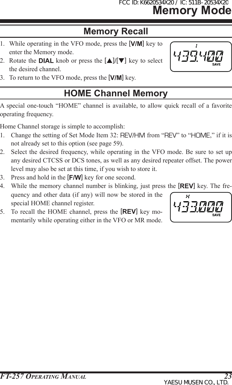 FT-257 OperaTing Manual 23Memory ModeMemory Recall1.  While operating in the VFO mode, press the [V/M] key to enter the Memory mode.2.  Rotate the DIAL knob or press the [p]/[q] key to select the desired channel.3.  To return to the VFO mode, press the [V/M] key.HOME Channel MemoryA  special  one-touch  “HOME” channel is  available,  to  allow quick recall of  a  favorite operating frequency.Home Channel storage is simple to accomplish:1.  Change the setting of Set Mode Item 32: REV/HM from “REV” to “HOME,” if it is not already set to this option (see page 59).2.  Select the  desired frequency, while operating in the VFO mode.  Be sure  to set  up any desired CTCSS or DCS tones, as well as any desired repeater offset. The power level may also be set at this time, if you wish to store it.3.  Press and hold in the [F/W] key for one second.4.  While the memory channel number is blinking, just press the [REV] key. The fre-quency and other data (if any) will now be stored in the special HOME channel register.5.  To  recall  the  HOME  channel, press  the  [REV]  key  mo-mentarily while operating either in the VFO or MR mode.FCC ID: K6620534X20 / IC: 511B-20534X20YAESU MUSEN CO., LTD.