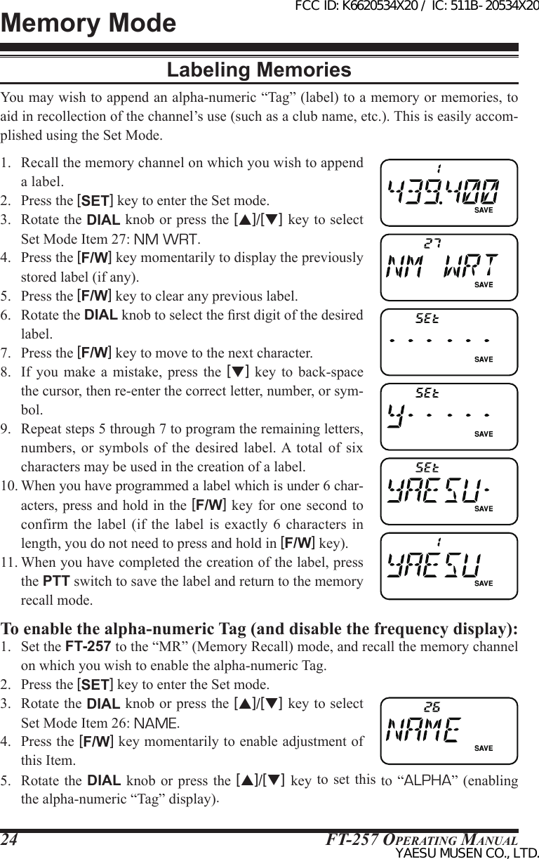 FT-257 OperaTing Manual24Memory ModeLabeling MemoriesYou may wish to append an alpha-numeric “Tag” (label) to a memory or memories, to aid in recollection of the channel’s use (such as a club name, etc.). This is easily accom-plished using the Set Mode.1.  Recall the memory channel on which you wish to append a label.2.  Press the [SET] key to enter the Set mode.3.  Rotate the DIAL knob or press the [p]/[q] key to select Set Mode Item 27: NM WRT.4.  Press the [F/W] key momentarily to display the previously stored label (if any).5.  Press the [F/W] key to clear any previous label.6.  Rotate the DIAL knob to select the rst digit of the desired label.7.  Press the [F/W] key to move to the next character.8.  If  you  make a  mistake,  press  the  [q]  key  to  back-space the cursor, then re-enter the correct letter, number, or sym-bol.9.  Repeat steps 5 through 7 to program the remaining letters, numbers,  or  symbols  of  the  desired label. A  total  of six characters may be used in the creation of a label.10. When you have programmed a label which is under 6 char-acters, press and hold in the [F/W] key for one second  to confirm the label (if  the  label  is  exactly 6 characters  in length, you do not need to press and hold in [F/W] key).11. When you have completed the creation of the label, press the PTT switch to save the label and return to the memory recall mode.To enable the alpha-numeric Tag (and disable the frequency display):1.  Set the FT-257 to the “MR” (Memory Recall) mode, and recall the memory channel on which you wish to enable the alpha-numeric Tag.2.  Press the [SET] key to enter the Set mode.3.  Rotate the DIAL knob or press the [p]/[q] key to select Set Mode Item 26: NAME.4.  Press the [F/W] key momentarily to enable adjustment of this Item.5.  Rotate  the DIAL  knob or press the [p]/[q]  key to set this to “ALPHA”  (enabling the alpha-numeric “Tag” display).FCC ID: K6620534X20 / IC: 511B-20534X20YAESU MUSEN CO., LTD.