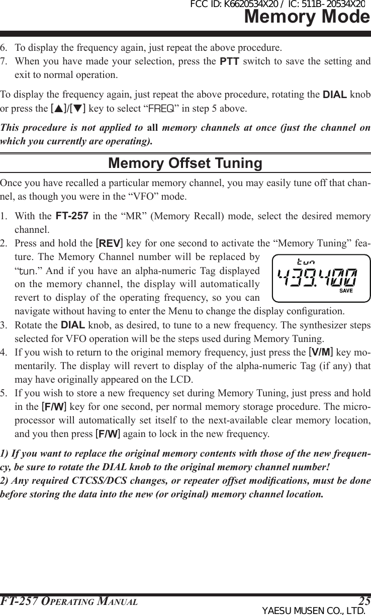 FT-257 OperaTing Manual 256.  To display the frequency again, just repeat the above procedure.7.  When you have made your selection, press the PTT switch to save the setting and exit to normal operation.To display the frequency again, just repeat the above procedure, rotating the DIAL knob or press the [p]/[q] key to select “FREQ” in step 5 above.This procedure is not applied to all memory channels at once (just the channel on which you currently are operating).Memory Offset TuningOnce you have recalled a particular memory channel, you may easily tune off that chan-nel, as though you were in the “VFO” mode.1.  With the  FT-257 in the  “MR”  (Memory  Recall)  mode,  select  the desired memory channel.2.  Press and hold the [REV] key for one second to activate the “Memory Tuning” fea-ture. The  Memory  Channel  number  will  be replaced by “tun.” And if  you  have  an  alpha-numeric  Tag  displayed on the  memory channel,  the display  will automatically revert  to  display  of  the  operating  frequency,  so  you  can navigate without having to enter the Menu to change the display conguration.3.  Rotate the DIAL knob, as desired, to tune to a new frequency. The synthesizer steps selected for VFO operation will be the steps used during Memory Tuning.4.  If you wish to return to the original memory frequency, just press the [V/M] key mo-mentarily. The display will revert  to display  of the alpha-numeric Tag (if any) that may have originally appeared on the LCD.5.  If you wish to store a new frequency set during Memory Tuning, just press and hold in the [F/W] key for one second, per normal memory storage procedure. The micro-processor  will  automatically set itself to the next-available clear memory  location, and you then press [F/W] again to lock in the new frequency.1) If you want to replace the original memory contents with those of the new frequen-cy, be sure to rotate the DIAL knob to the original memory channel number!2) Any required CTCSS/DCS changes, or repeater offset modications, must be done before storing the data into the new (or original) memory channel location.Memory ModeFCC ID: K6620534X20 / IC: 511B-20534X20YAESU MUSEN CO., LTD.