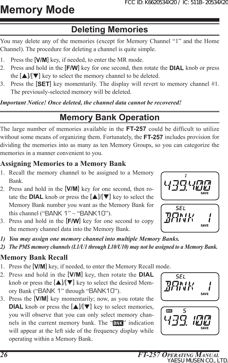 FT-257 OperaTing Manual26Memory ModeDeleting MemoriesYou  may delete  any of  the memories  (except for  Memory Channel “1” and the Home Channel). The procedure for deleting a channel is quite simple.1.  Press the [V/M] key, if needed, to enter the MR mode.2.  Press and hold in the [F/W] key for one second, then rotate the DIAL knob or press the [p]/[q] key to select the memory channel to be deleted.3.  Press  the [SET] key momentarily. The  display  will  revert  to  memory  channel #1. The previously-selected memory will be deleted.Important Notice! Once deleted, the channel data cannot be recovered!Memory Bank OperationThe large  number of memories  available  in  the FT-257 could be  difficult to utilize without some means of organizing them. Fortunately, the FT-257 includes provision for dividing the memories into as many as ten Memory Groups, so you can categorize the memories in a manner convenient to you.Assigning Memories to a Memory Bank1.  Recall  the memory  channel  to  be  assigned  to  a  Memory Bank.2.  Press  and hold in the [V/M] key for  one second, then ro-tate the DIAL knob or press the [p]/[q] key to select the Memory Bank number you want as the Memory Bank for this channel (“BANK 1” ~ “BANK10”).3.  Press  and hold  in  the  [F/W]  key  for  one  second  to  copy the memory channel data into the Memory Bank.1)  You may assign one memory channel into multiple Memory Banks.2) The PMS memory channels (L1/U1 through L10/U10) may not be assigned to a Memory Bank.Memory Bank Recall1.  Press the [V/M] key, if needed, to enter the Memory Recall mode.2.  Press  and  hold  in  the [V/M]  key, then  rotate the  DIAL knob or press the [p]/[q] key to select the desired Mem-ory Bank (“BANK 1” through “BANK10”).3.  Press  the [V/M] key  momentarily; now, as you  rotate the DIAL knob or press the [p]/[q] key to select memories, you will observe that  you  can  only  select  memory chan-nels  in the current memory bank. The  “ ”  indication will appear at the left side of the frequency display while operating within a Memory Bank.FCC ID: K6620534X20 / IC: 511B-20534X20YAESU MUSEN CO., LTD.