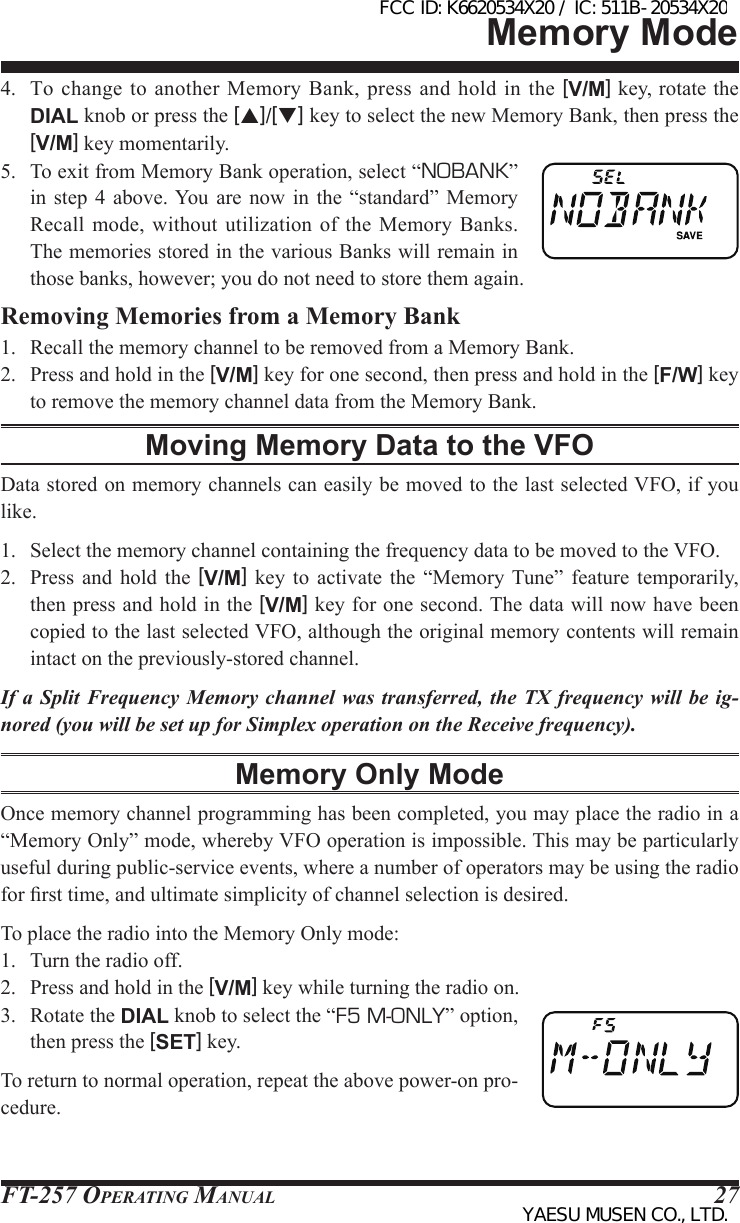 FT-257 OperaTing Manual 274.  To  change to  another Memory Bank, press and  hold in  the [V/M] key, rotate the DIAL knob or press the [p]/[q] key to select the new Memory Bank, then press the [V/M] key momentarily.5.  To exit from Memory Bank operation, select “NOBANK” in  step 4 above. You  are  now  in  the  “standard” Memory Recall  mode, without utilization of  the  Memory  Banks. The memories stored in the various Banks will remain in those banks, however; you do not need to store them again.Removing Memories from a Memory Bank1.  Recall the memory channel to be removed from a Memory Bank.2.  Press and hold in the [V/M] key for one second, then press and hold in the [F/W] key to remove the memory channel data from the Memory Bank.Moving Memory Data to the VFOData stored on memory channels can easily be moved to the last selected VFO, if you like.1.  Select the memory channel containing the frequency data to be moved to the VFO.2.  Press  and  hold the  [V/M]  key  to  activate  the  “Memory Tune” feature  temporarily, then press and hold in the [V/M] key for one second. The data will now have been copied to the last selected VFO, although the original memory contents will remain intact on the previously-stored channel.If a Split Frequency Memory channel was transferred, the TX frequency will be ig-nored (you will be set up for Simplex operation on the Receive frequency).Memory Only ModeOnce memory channel programming has been completed, you may place the radio in a “Memory Only” mode, whereby VFO operation is impossible. This may be particularly useful during public-service events, where a number of operators may be using the radio for rst time, and ultimate simplicity of channel selection is desired.To place the radio into the Memory Only mode:1.  Turn the radio off.2.  Press and hold in the [V/M] key while turning the radio on.3.  Rotate the DIAL knob to select the “F5 M-ONLY” option, then press the [SET] key.To return to normal operation, repeat the above power-on pro-cedure.Memory ModeFCC ID: K6620534X20 / IC: 511B-20534X20YAESU MUSEN CO., LTD.