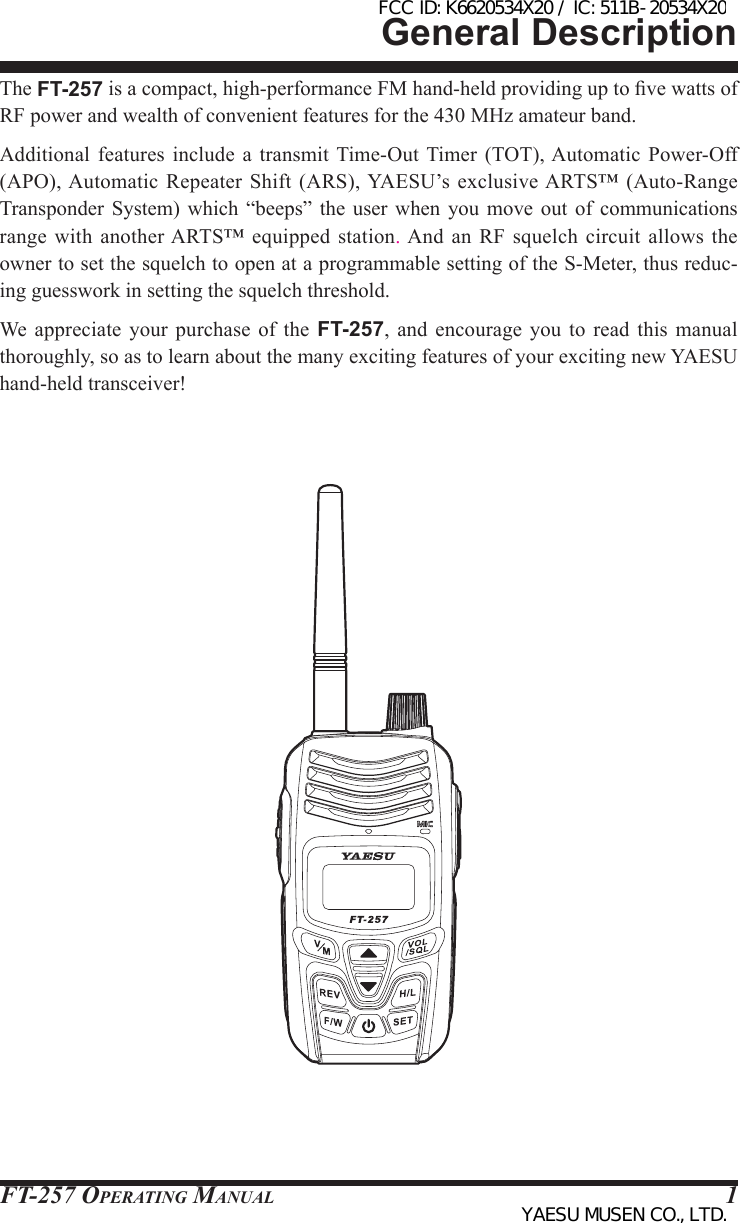 FT-257 OperaTing Manual 1General DescriptionThe FT-257 is a compact, high-performance FM hand-held providing up to ve watts of RF power and wealth of convenient features for the 430 MHz amateur band.Additional  features  include  a  transmit Time-Out  Timer  (TOT), Automatic  Power-Off (APO), Automatic Repeater Shift (ARS), YAESU’s exclusive ARTS™ (Auto-Range Transponder  System) which “beeps” the user when you move out of communications range with another ARTS™ equipped  station. And  an  RF squelch circuit allows  the owner to set the squelch to open at a programmable setting of the S-Meter, thus reduc-ing guesswork in setting the squelch threshold.We appreciate your purchase of the FT-257, and encourage you to read this manual thoroughly, so as to learn about the many exciting features of your exciting new YAESU hand-held transceiver! FCC ID: K6620534X20 / IC: 511B-20534X20YAESU MUSEN CO., LTD.