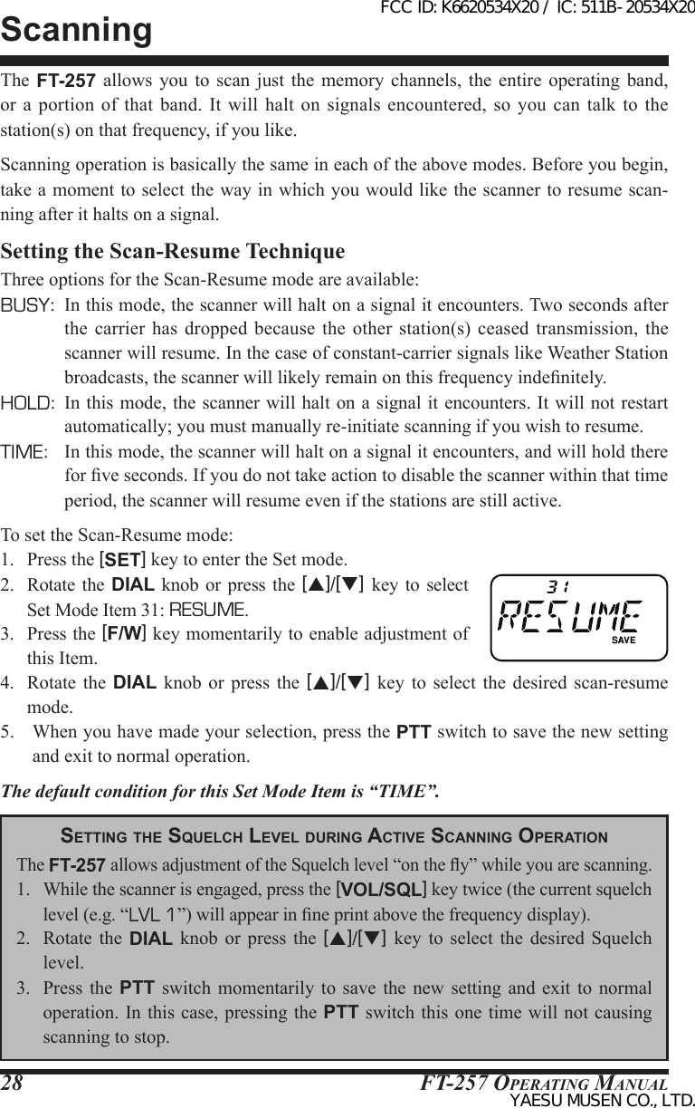 FT-257 OperaTing Manual28The  FT-257  allows you to scan  just  the  memory  channels,  the  entire  operating  band, or  a portion of that band. It  will  halt  on  signals  encountered,  so  you  can talk to the station(s) on that frequency, if you like.Scanning operation is basically the same in each of the above modes. Before you begin, take a moment to select the way in which you would like the scanner to resume scan-ning after it halts on a signal.Setting the Scan-Resume TechniqueThree options for the Scan-Resume mode are available:BUSY:  In this mode, the scanner will halt on a signal it encounters. Two seconds after the  carrier  has dropped because the other station(s) ceased  transmission,  the scanner will resume. In the case of constant-carrier signals like Weather Station broadcasts, the scanner will likely remain on this frequency indenitely.HOLD:  In this mode, the scanner will halt on a signal it encounters. It will not restart automatically; you must manually re-initiate scanning if you wish to resume.TIME:  In this mode, the scanner will halt on a signal it encounters, and will hold there for ve seconds. If you do not take action to disable the scanner within that time period, the scanner will resume even if the stations are still active.To set the Scan-Resume mode:1.  Press the [SET] key to enter the Set mode.2.  Rotate  the  DIAL  knob  or press the [p]/[q]  key  to  select Set Mode Item 31: RESUME.3.  Press the [F/W] key momentarily to enable adjustment of this Item.4.  Rotate  the  DIAL  knob  or  press  the  [p]/[q]  key  to  select  the  desired  scan-resume mode.5.  When you have made your selection, press the PTT switch to save the new setting and exit to normal operation.The default condition for this Set Mode Item is “TIME”.ScanningSetting tHe SqueLcH LeveL during Active ScAnning oPerAtionThe FT-257 allows adjustment of the Squelch level “on the y” while you are scanning.1.  While the scanner is engaged, press the [VOL/SQL] key twice (the current squelch level (e.g. “LVL 1”) will appear in ne print above the frequency display).2.  Rotate  the  DIAL knob or press  the  [p]/[q]  key  to  select  the  desired Squelch level.3.  Press  the  PTT  switch  momentarily to save the  new  setting  and  exit to normal operation. In this case, pressing the PTT switch this one time will not causing scanning to stop.FCC ID: K6620534X20 / IC: 511B-20534X20YAESU MUSEN CO., LTD.