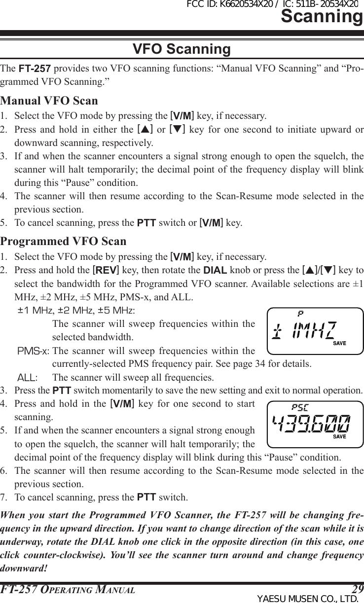 FT-257 OperaTing Manual 29ScanningVFO ScanningThe FT-257 provides two VFO scanning functions: “Manual VFO Scanning” and “Pro-grammed VFO Scanning.”Manual VFO Scan1.  Select the VFO mode by pressing the [V/M] key, if necessary.2.  Press  and  hold  in  either  the  [p] or [q]  key  for  one  second  to  initiate  upward  or downward scanning, respectively. 3.  If and when the scanner encounters a signal strong enough to open the squelch, the scanner will halt temporarily; the decimal point of the frequency display will blink during this “Pause” condition.4.  The  scanner  will  then  resume  according to the Scan-Resume  mode  selected  in  the previous section.5.  To cancel scanning, press the PTT switch or [V/M] key.Programmed VFO Scan1.  Select the VFO mode by pressing the [V/M] key, if necessary.2.  Press and hold the [REV] key, then rotate the DIAL knob or press the [p]/[q] key to select the bandwidth for the Programmed VFO scanner. Available selections are ±1 MHz, ±2 MHz, ±5 MHz, PMS-x, and ALL.±1 MHz, ±2 MHz, ±5 MHz:  The scanner will  sweep  frequencies  within the selected bandwidth.PMS-x: The  scanner will sweep  frequencies  within  the currently-selected PMS frequency pair. See page 34 for details.ALL:  The scanner will sweep all frequencies.3. Press the PTT switch momentarily to save the new setting and exit to normal operation.4.  Press  and  hold  in  the  [V/M]  key  for  one  second  to  start scanning.5.  If and when the scanner encounters a signal strong enough to open the squelch, the scanner will halt temporarily; the decimal point of the frequency display will blink during this “Pause” condition.6.  The  scanner  will  then  resume  according to the Scan-Resume  mode  selected  in  the previous section.7.  To cancel scanning, press the PTT switch.When you start  the  Programmed  VFO  Scanner,  the  FT-257  will  be  changing fre-quency in the upward direction. If you want to change direction of the scan while it is underway, rotate the DIAL knob one click in the opposite direction (in this case, one click counter-clockwise). You’ll see the scanner turn around and change frequency downward!FCC ID: K6620534X20 / IC: 511B-20534X20YAESU MUSEN CO., LTD.