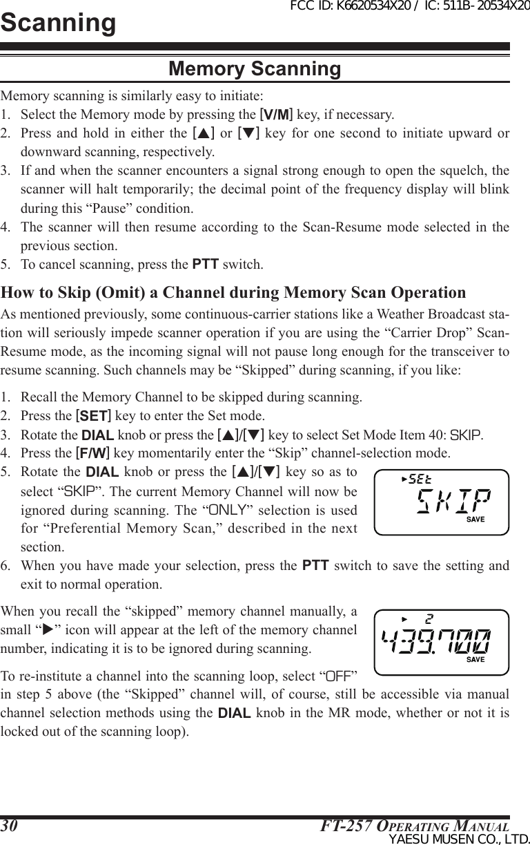 FT-257 OperaTing Manual30Memory ScanningMemory scanning is similarly easy to initiate:1.  Select the Memory mode by pressing the [V/M] key, if necessary.2.  Press  and  hold  in  either  the  [p] or [q] key for one second  to  initiate  upward  or downward scanning, respectively.3.  If and when the scanner encounters a signal strong enough to open the squelch, the scanner will halt temporarily; the decimal point of the frequency display will blink during this “Pause” condition.4.  The  scanner  will  then  resume  according to the Scan-Resume  mode  selected  in  the previous section.5.  To cancel scanning, press the PTT switch.How to Skip (Omit) a Channel during Memory Scan OperationAs mentioned previously, some continuous-carrier stations like a Weather Broadcast sta-tion will seriously impede scanner operation if you are using the “Carrier Drop” Scan-Resume mode, as the incoming signal will not pause long enough for the transceiver to resume scanning. Such channels may be “Skipped” during scanning, if you like:1.  Recall the Memory Channel to be skipped during scanning.2.  Press the [SET] key to enter the Set mode.3.  Rotate the DIAL knob or press the [p]/[q] key to select Set Mode Item 40: SKIP.4.  Press the [F/W] key momentarily enter the “Skip” channel-selection mode.5.  Rotate  the DIAL  knob or  press the  [p]/[q] key so as to select “SKIP”. The current Memory Channel will now be ignored  during  scanning. The  “ONLY”  selection  is  used for “Preferential  Memory  Scan,” described  in the  next section.6.  When you have made your selection, press the PTT switch to save the setting and exit to normal operation.When you recall the “skipped” memory channel manually, a small “” icon will appear at the left of the memory channel number, indicating it is to be ignored during scanning.To re-institute a channel into the scanning loop, select “OFF” in  step  5  above  (the  “Skipped”  channel  will,  of  course,  still  be  accessible  via  manual channel selection methods using the DIAL knob in the MR mode, whether or not it is locked out of the scanning loop).ScanningFCC ID: K6620534X20 / IC: 511B-20534X20YAESU MUSEN CO., LTD.