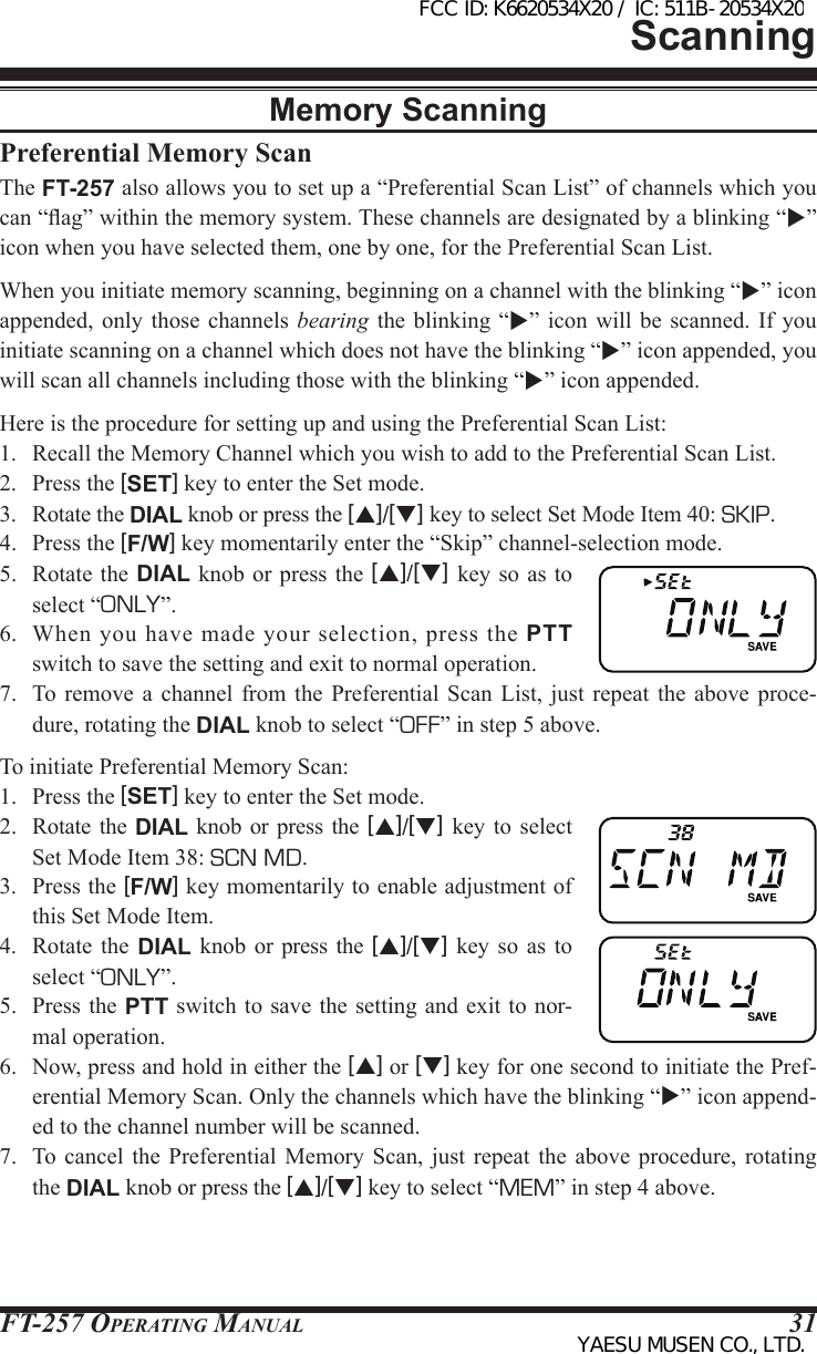 FT-257 OperaTing Manual 31ScanningPreferential Memory ScanThe FT-257 also allows you to set up a “Preferential Scan List” of channels which you can “ag” within the memory system. These channels are designated by a blinking “” icon when you have selected them, one by one, for the Preferential Scan List.When you initiate memory scanning, beginning on a channel with the blinking “” icon appended, only those channels bearing the blinking  “”  icon will be scanned.  If  you initiate scanning on a channel which does not have the blinking “” icon appended, you will scan all channels including those with the blinking “” icon appended.Here is the procedure for setting up and using the Preferential Scan List:1.  Recall the Memory Channel which you wish to add to the Preferential Scan List.2.  Press the [SET] key to enter the Set mode.3.  Rotate the DIAL knob or press the [p]/[q] key to select Set Mode Item 40: SKIP.4.  Press the [F/W] key momentarily enter the “Skip” channel-selection mode.5.  Rotate  the DIAL  knob or  press the  [p]/[q] key so as to select “ONLY”.6.  When  you  have  made  your  selection,  press  the  PTT switch to save the setting and exit to normal operation.7.  To remove a channel from the Preferential Scan List, just repeat the above proce-dure, rotating the DIAL knob to select “OFF” in step 5 above.To initiate Preferential Memory Scan:1.  Press the [SET] key to enter the Set mode.2.  Rotate  the  DIAL knob or press  the  [p]/[q] key to select Set Mode Item 38: SCN MD.3.  Press the [F/W] key momentarily to enable adjustment of this Set Mode Item.4.  Rotate  the  DIAL  knob or press  the  [p]/[q] key so  as  to select “ONLY”.5.  Press  the PTT switch to save  the setting and exit to  nor-mal operation.6.  Now, press and hold in either the [p] or [q] key for one second to initiate the Pref-erential Memory Scan. Only the channels which have the blinking “” icon append-ed to the channel number will be scanned.7.  To cancel the  Preferential  Memory  Scan,  just  repeat  the  above  procedure,  rotating the DIAL knob or press the [p]/[q] key to select “MEM” in step 4 above.Memory ScanningFCC ID: K6620534X20 / IC: 511B-20534X20YAESU MUSEN CO., LTD.