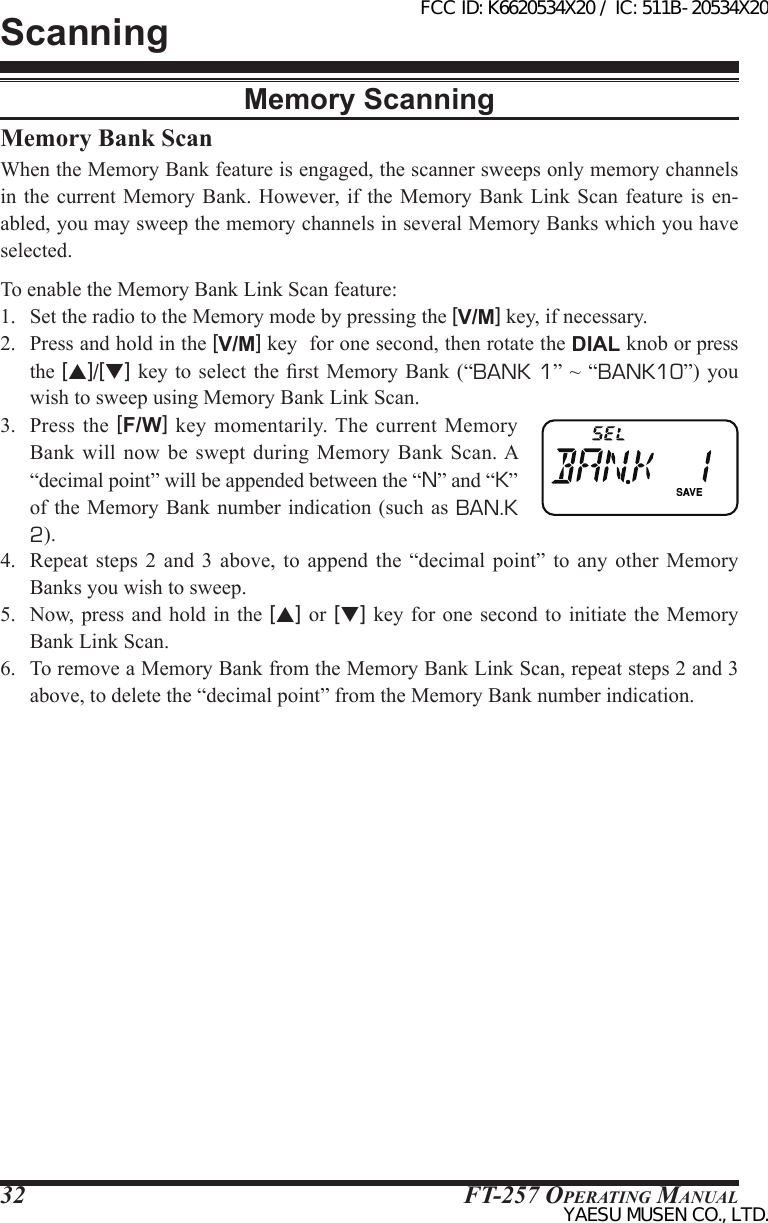 FT-257 OperaTing Manual32Memory Bank ScanWhen the Memory Bank feature is engaged, the scanner sweeps only memory channels in the current  Memory Bank. However, if  the Memory Bank  Link Scan feature  is en-abled, you may sweep the memory channels in several Memory Banks which you have selected.To enable the Memory Bank Link Scan feature:1.  Set the radio to the Memory mode by pressing the [V/M] key, if necessary.2.  Press and hold in the [V/M] key  for one second, then rotate the DIAL knob or press the [p]/[q] key to  select  the rst  Memory  Bank (“BANK 1” ~  “BANK10”) you wish to sweep using Memory Bank Link Scan.3.  Press  the  [F/W]  key  momentarily. The  current  Memory Bank will now  be  swept  during Memory Bank  Scan. A “decimal point” will be appended between the “N” and “K” of the  Memory Bank  number indication (such as BAN.K 2).4.  Repeat  steps  2  and  3 above, to append  the  “decimal  point”  to  any  other  Memory Banks you wish to sweep.5.  Now, press  and hold in the [p] or [q] key  for one second to initiate  the Memory Bank Link Scan.6.  To remove a Memory Bank from the Memory Bank Link Scan, repeat steps 2 and 3 above, to delete the “decimal point” from the Memory Bank number indication.ScanningMemory ScanningFCC ID: K6620534X20 / IC: 511B-20534X20YAESU MUSEN CO., LTD.