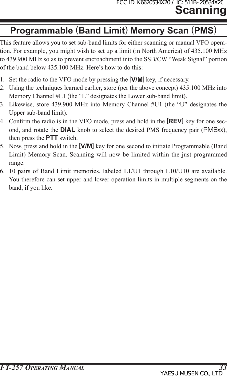 FT-257 OperaTing Manual 33ScanningProgrammable (Band Limit) Memory Scan (PMS)This feature allows you to set sub-band limits for either scanning or manual VFO opera-tion. For example, you might wish to set up a limit (in North America) of 435.100 MHz to 439.900 MHz so as to prevent encroachment into the SSB/CW “Weak Signal” portion of the band below 435.100 MHz. Here’s how to do this:1.  Set the radio to the VFO mode by pressing the [V/M] key, if necessary.2.  Using the techniques learned earlier, store (per the above concept) 435.100 MHz into Memory Channel #L1 (the “L” designates the Lower sub-band limit).3.  Likewise,  store  439.900 MHz  into  Memory  Channel  #U1  (the  “U”  designates the Upper sub-band limit).4.  Conrm the radio is in the VFO mode, press and hold in the [REV] key for one sec-ond, and rotate the DIAL knob to select the desired PMS frequency pair (PMSxx), then press the PTT switch.5.  Now, press and hold in the [V/M] key for one second to initiate Programmable (Band Limit) Memory Scan. Scanning  will  now  be  limited  within the just-programmed range.6.  10  pairs  of  Band  Limit  memories,  labeled  L1/U1 through L10/U10 are available. You therefore can set upper and lower operation limits in multiple segments on the band, if you like.FCC ID: K6620534X20 / IC: 511B-20534X20YAESU MUSEN CO., LTD.