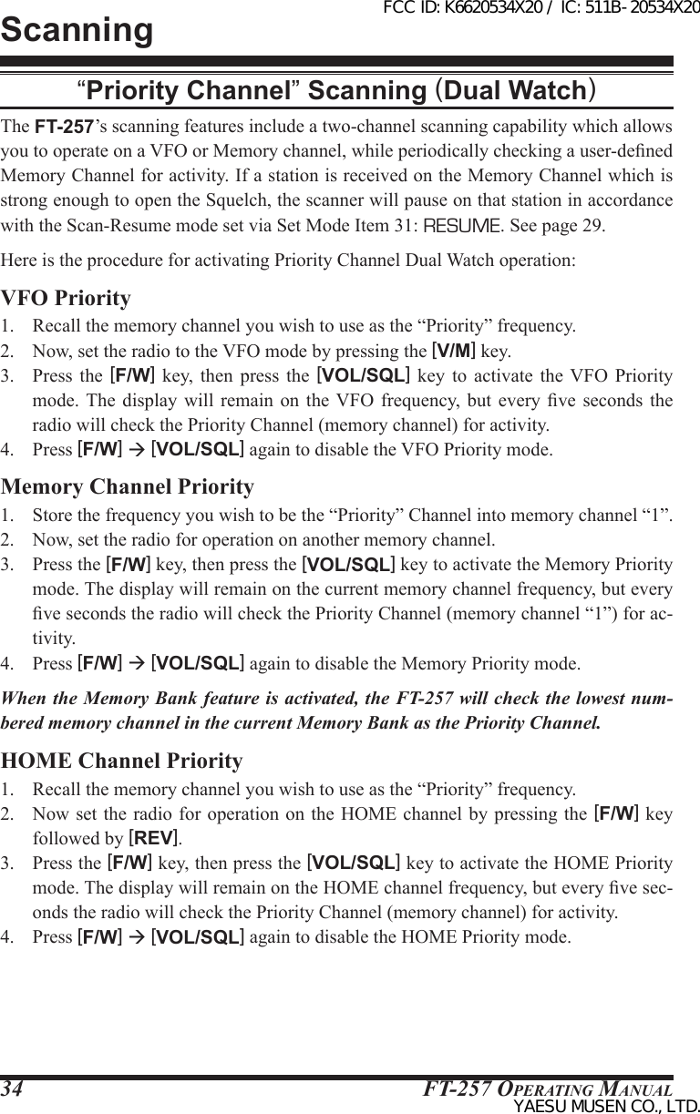 FT-257 OperaTing Manual34“Priority Channel” Scanning (Dual Watch)The FT-257’s scanning features include a two-channel scanning capability which allows you to operate on a VFO or Memory channel, while periodically checking a user-dened Memory Channel for activity. If a station is received on the Memory Channel which is strong enough to open the Squelch, the scanner will pause on that station in accordance with the Scan-Resume mode set via Set Mode Item 31: RESUME. See page 29.Here is the procedure for activating Priority Channel Dual Watch operation:VFO Priority1.  Recall the memory channel you wish to use as the “Priority” frequency.2.  Now, set the radio to the VFO mode by pressing the [V/M] key.3.  Press  the  [F/W]  key,  then press  the  [VOL/SQL]  key  to  activate  the  VFO  Priority mode. The  display  will  remain  on  the VFO  frequency,  but  every  ve  seconds  the radio will check the Priority Channel (memory channel) for activity.4.  Press [F/W]  [VOL/SQL] again to disable the VFO Priority mode.Memory Channel Priority1.  Store the frequency you wish to be the “Priority” Channel into memory channel “1”.2.  Now, set the radio for operation on another memory channel.3.  Press the [F/W] key, then press the [VOL/SQL] key to activate the Memory Priority mode. The display will remain on the current memory channel frequency, but every ve seconds the radio will check the Priority Channel (memory channel “1”) for ac-tivity.4.  Press [F/W]  [VOL/SQL] again to disable the Memory Priority mode.When the Memory Bank feature is activated, the FT-257 will check the lowest num-bered memory channel in the current Memory Bank as the Priority Channel.HOME Channel Priority1.  Recall the memory channel you wish to use as the “Priority” frequency.2.  Now set the radio for operation on the HOME channel by pressing the [F/W] key followed by [REV].3.  Press the [F/W] key, then press the [VOL/SQL] key to activate the HOME Priority mode. The display will remain on the HOME channel frequency, but every ve sec-onds the radio will check the Priority Channel (memory channel) for activity.4.  Press [F/W]  [VOL/SQL] again to disable the HOME Priority mode.ScanningFCC ID: K6620534X20 / IC: 511B-20534X20YAESU MUSEN CO., LTD.