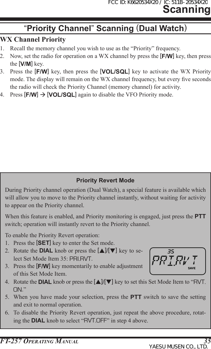 FT-257 OperaTing Manual 35WX Channel Priority1.  Recall the memory channel you wish to use as the “Priority” frequency.2.  Now, set the radio for operation on a WX channel by press the [F/W] key, then press the [V/M] key.3.  Press the [F/W]  key,  then  press  the  [VOL/SQL]  key  to  activate  the  WX  Priority mode. The display will remain on the WX channel frequency, but every ve seconds the radio will check the Priority Channel (memory channel) for activity.4.  Press [F/W]  [VOL/SQL] again to disable the VFO Priority mode.Scanning“Priority Channel” Scanning (Dual Watch)Priority Revert ModeDuring Priority channel operation (Dual Watch), a special feature is available which will allow you to move to the Priority channel instantly, without waiting for activity to appear on the Priority channel.When this feature is enabled, and Priority monitoring is engaged, just press the PTT switch; operation will instantly revert to the Priority channel.To enable the Priority Revert operation:1.  Press the [SET] key to enter the Set mode.2.  Rotate the DIAL knob or press the [p]/[q] key to se-lect Set Mode Item 35: PRI.RVT.3.  Press the [F/W] key momentarily to enable adjustment of this Set Mode Item.4.  Rotate the DIAL knob or press the [p]/[q] key to set this Set Mode Item to “RVT. ON.”5.  When  you have  made your  selection, press  the PTT  switch to  save the  setting and exit to normal operation.6.  To disable the Priority Revert operation, just repeat the above procedure, rotat-ing the DIAL knob to select “RVT.OFF” in step 4 above.FCC ID: K6620534X20 / IC: 511B-20534X20YAESU MUSEN CO., LTD.