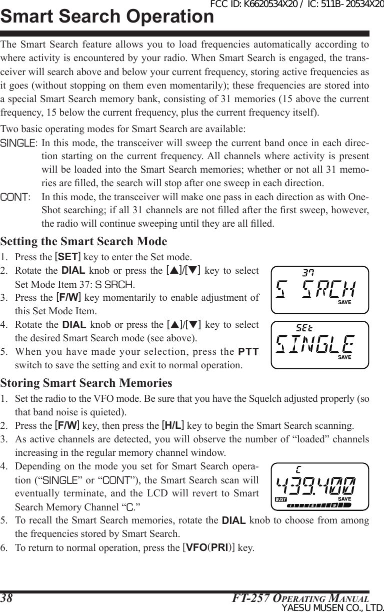 FT-257 OperaTing Manual38The  Smart  Search  feature  allows you to load frequencies automatically according to where activity is encountered by your radio. When Smart Search is engaged, the trans-ceiver will search above and below your current frequency, storing active frequencies as it goes (without stopping on them even momentarily); these frequencies are stored into a special Smart Search memory bank, consisting of 31 memories (15 above the current frequency, 15 below the current frequency, plus the current frequency itself).Two basic operating modes for Smart Search are available:SINGLE: In this mode, the transceiver will sweep the current band once in each direc-tion starting on  the  current  frequency. All channels  where activity is present will be loaded into the Smart Search memories; whether or not all 31 memo-ries are lled, the search will stop after one sweep in each direction.CONT:  In this mode, the transceiver will make one pass in each direction as with One-Shot searching; if all 31 channels are not lled after the rst sweep, however, the radio will continue sweeping until they are all lled.Setting the Smart Search Mode1.  Press the [SET] key to enter the Set mode.2.  Rotate  the  DIAL knob or press  the  [p]/[q] key to select Set Mode Item 37: S SRCH.3.  Press the [F/W] key momentarily to enable adjustment of this Set Mode Item.4.  Rotate  the DIAL knob  or press the [p]/[q] key to  select the desired Smart Search mode (see above).5.  When  you have  made  your  selection,  press  the  PTT switch to save the setting and exit to normal operation.Storing Smart Search Memories1.  Set the radio to the VFO mode. Be sure that you have the Squelch adjusted properly (so that band noise is quieted).2.  Press the [F/W] key, then press the [H/L] key to begin the Smart Search scanning.3.  As active channels are detected, you will observe the number of “loaded” channels increasing in the regular memory channel window.4.  Depending  on the mode you set for Smart  Search opera-tion (“SINGLE” or “CONT”), the Smart Search scan will eventually terminate, and  the  LCD  will revert to  Smart Search Memory Channel “C.”5.  To recall the Smart Search memories, rotate the DIAL knob to choose from among the frequencies stored by Smart Search.6.  To return to normal operation, press the [VFO(PRI)] key.Smart Search OperationFCC ID: K6620534X20 / IC: 511B-20534X20YAESU MUSEN CO., LTD.