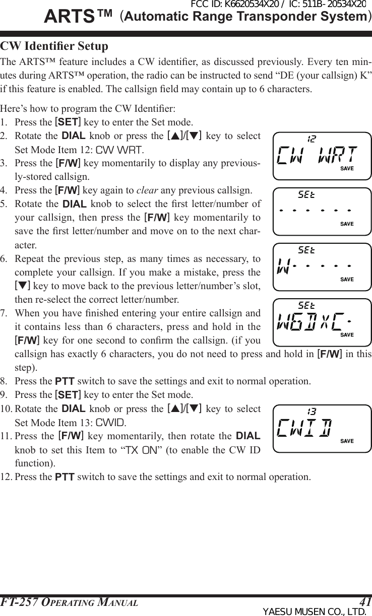 FT-257 OperaTing Manual 41CW Identier SetupThe ARTS™ feature includes a CW identier, as discussed previously. Every ten min-utes during ARTS™ operation, the radio can be instructed to send “DE (your callsign) K” if this feature is enabled. The callsign eld may contain up to 6 characters.Here’s how to program the CW Identier:1.  Press the [SET] key to enter the Set mode.2.  Rotate  the  DIAL knob or press  the  [p]/[q] key  to  select Set Mode Item 12: CW WRT.3.  Press the [F/W] key momentarily to display any previous-ly-stored callsign.4.  Press the [F/W] key again to clear any previous callsign.5.  Rotate  the  DIAL knob to  select the rst  letter/number  of your callsign, then press the [F/W] key momentarily  to save the rst letter/number and move on to the next char-acter.6.  Repeat  the  previous step, as  many  times as necessary, to complete your  callsign. If you make a  mistake, press  the [q] key to move back to the previous letter/number’s slot, then re-select the correct letter/number.7.  When you have nished entering your entire callsign and it contains less  than  6  characters, press and  hold  in  the [F/W] key for one second to conrm the callsign. (if you callsign has exactly 6 characters, you do not need to press and hold in [F/W] in this step).8.  Press the PTT switch to save the settings and exit to normal operation.9.  Press the [SET] key to enter the Set mode.10. Rotate the DIAL  knob  or  press the [p]/[q]  key  to  select Set Mode Item 13: CWID.11. Press  the  [F/W]  key  momentarily,  then  rotate  the  DIAL knob to set this  Item  to “TX ON” (to enable  the  CW ID function).12. Press the PTT switch to save the settings and exit to normal operation.ArtS™ (Automatic Range Transponder System)FCC ID: K6620534X20 / IC: 511B-20534X20YAESU MUSEN CO., LTD.